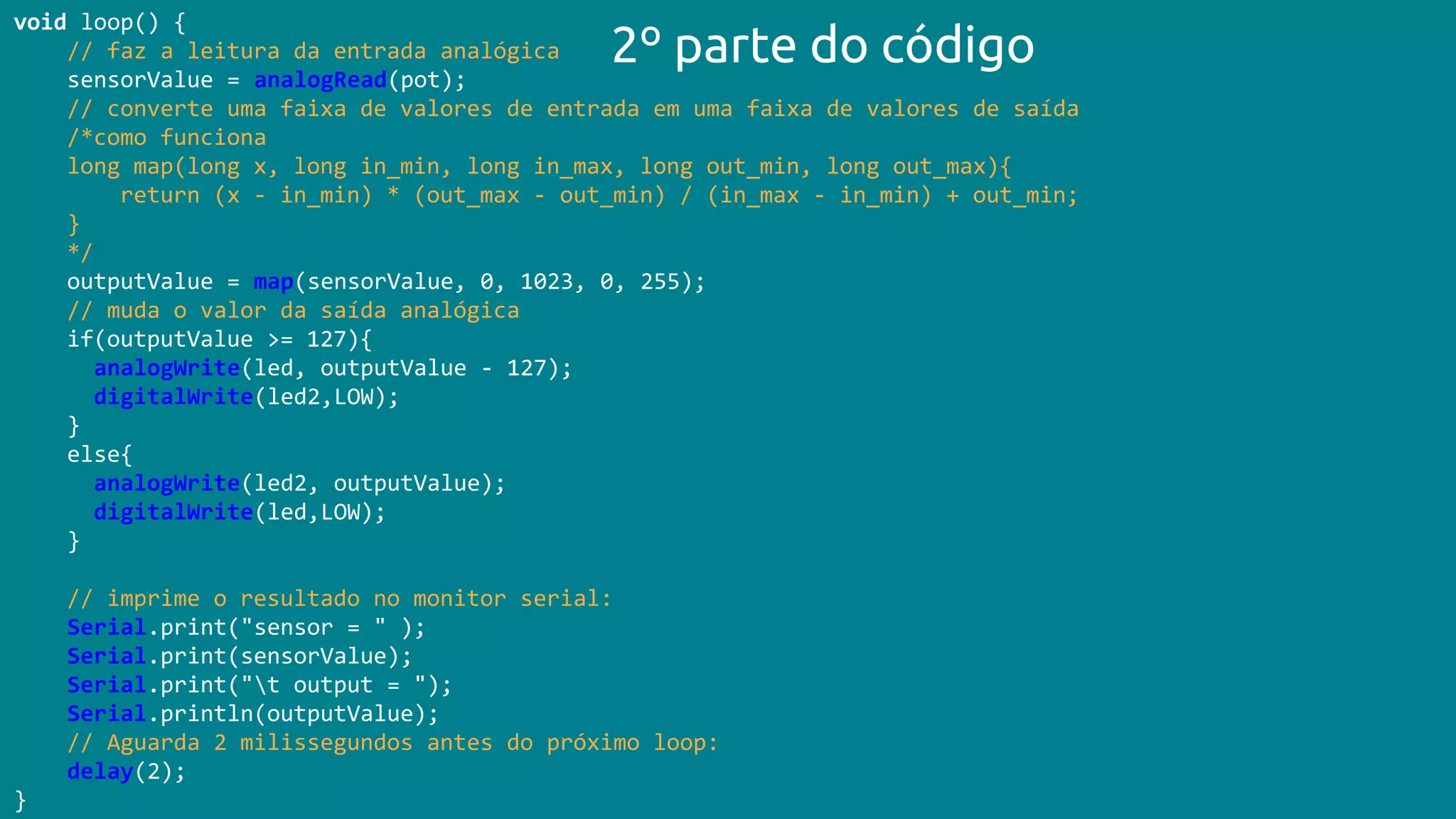 void loop() {
// faz a leitura da entrada analógica
sensorValue = analogRead(pot);
// converte uma faixa de valores de entrada em uma faixa de valores de saída
/*como funciona
long map(long x, long in_min, long in_max, long out_min, long out_max){
return (x - in_min) * (out_max - out_min) / (in_max - in_min) + out_min;
}
*/
outputValue = map(sensorValue, 0, 1023, 0, 255);
// muda o valor da saída analógica
if(outputValue >= 127){
analogWrite(led, outputValue - 127);
digitalWrite(led2,LOW);
}
else{
analogWrite(led2, outputValue);
digitalWrite(led,LOW);
}
// imprime o resultado no monitor serial:
Serial.print("sensor = " );
Serial.print(sensorValue);
Serial.print("t output = ");
Serial.println(outputValue);
// Aguarda 2 milissegundos antes do próximo loop:
delay(2);
}
2º parte do código
 