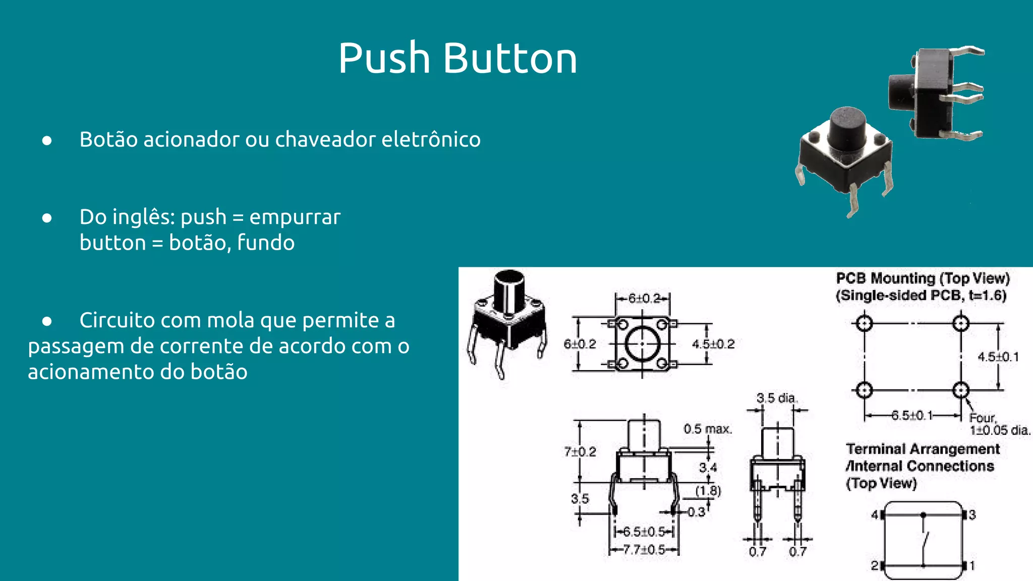 Push Button
● Botão acionador ou chaveador eletrônico
● Do inglês: push = empurrar
button = botão, fundo
● Circuito com mola que permite a
passagem de corrente de acordo com o
acionamento do botão
 
