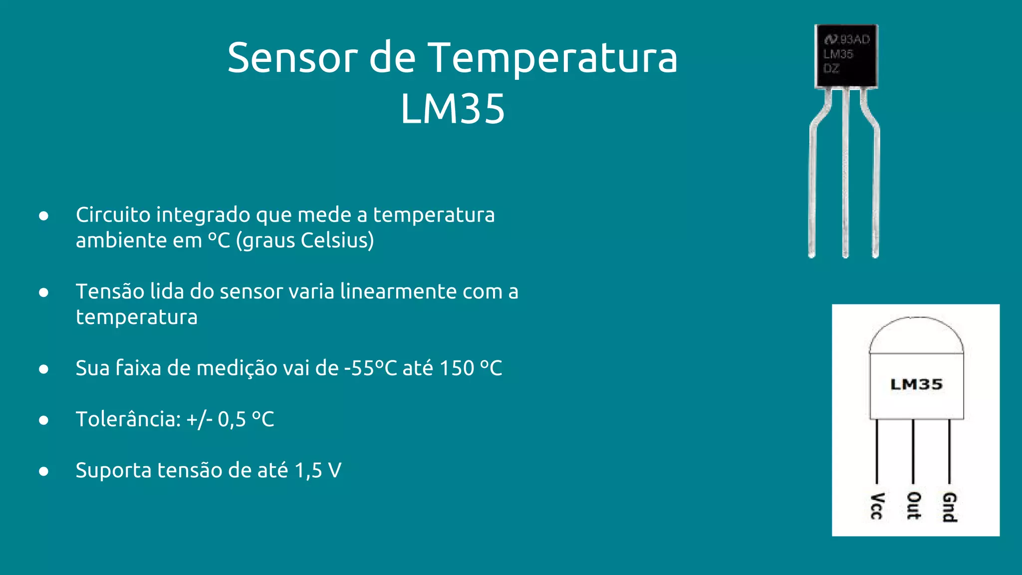Sensor de Temperatura
LM35
● Circuito integrado que mede a temperatura
ambiente em ºC (graus Celsius)
● Tensão lida do sensor varia linearmente com a
temperatura
● Sua faixa de medição vai de -55ºC até 150 ºC
● Tolerância: +/- 0,5 ºC
● Suporta tensão de até 1,5 V
 