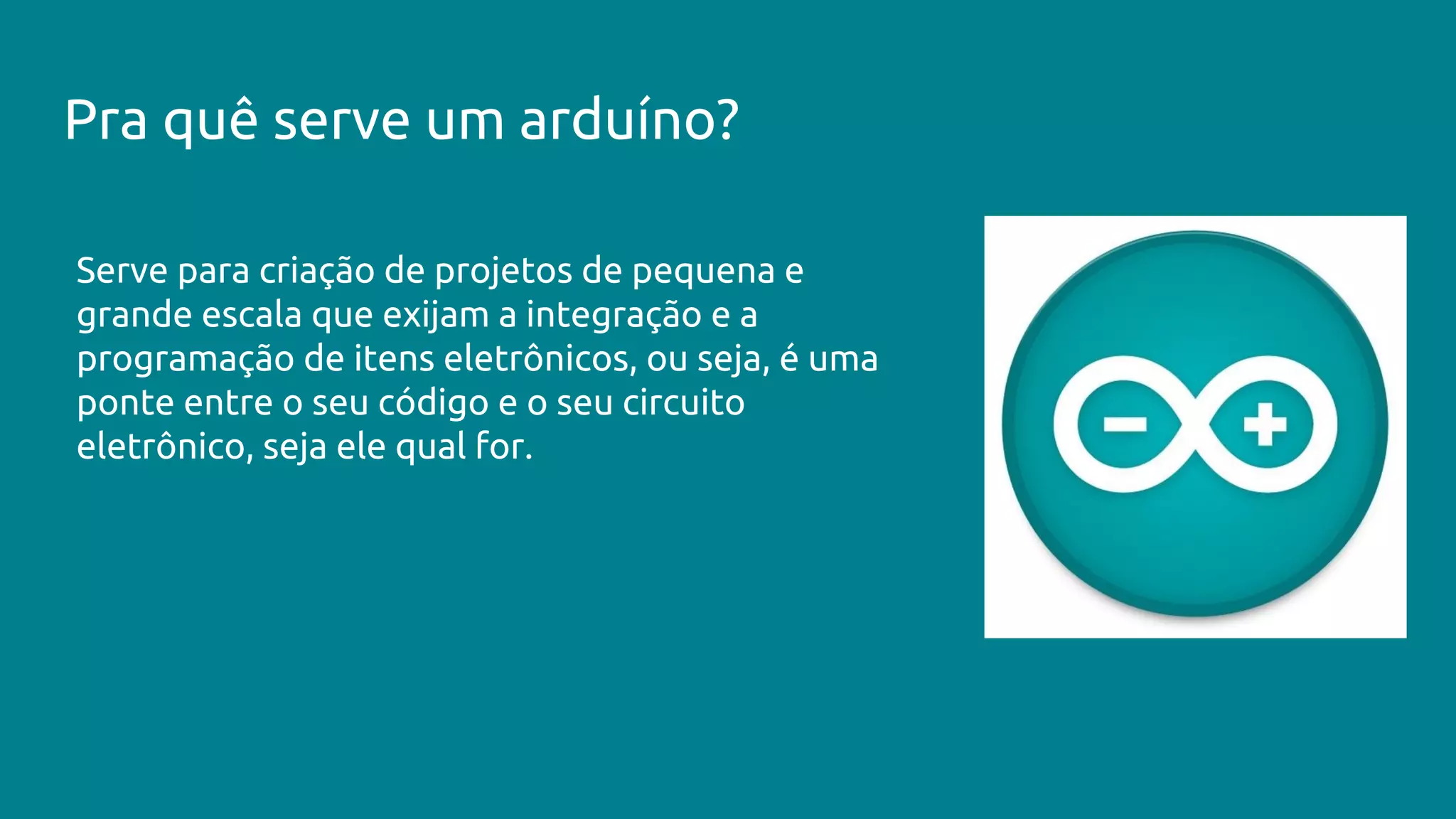 Pra quê serve um arduíno?
Serve para criação de projetos de pequena e
grande escala que exijam a integração e a
programação de itens eletrônicos, ou seja, é uma
ponte entre o seu código e o seu circuito
eletrônico, seja ele qual for.
 