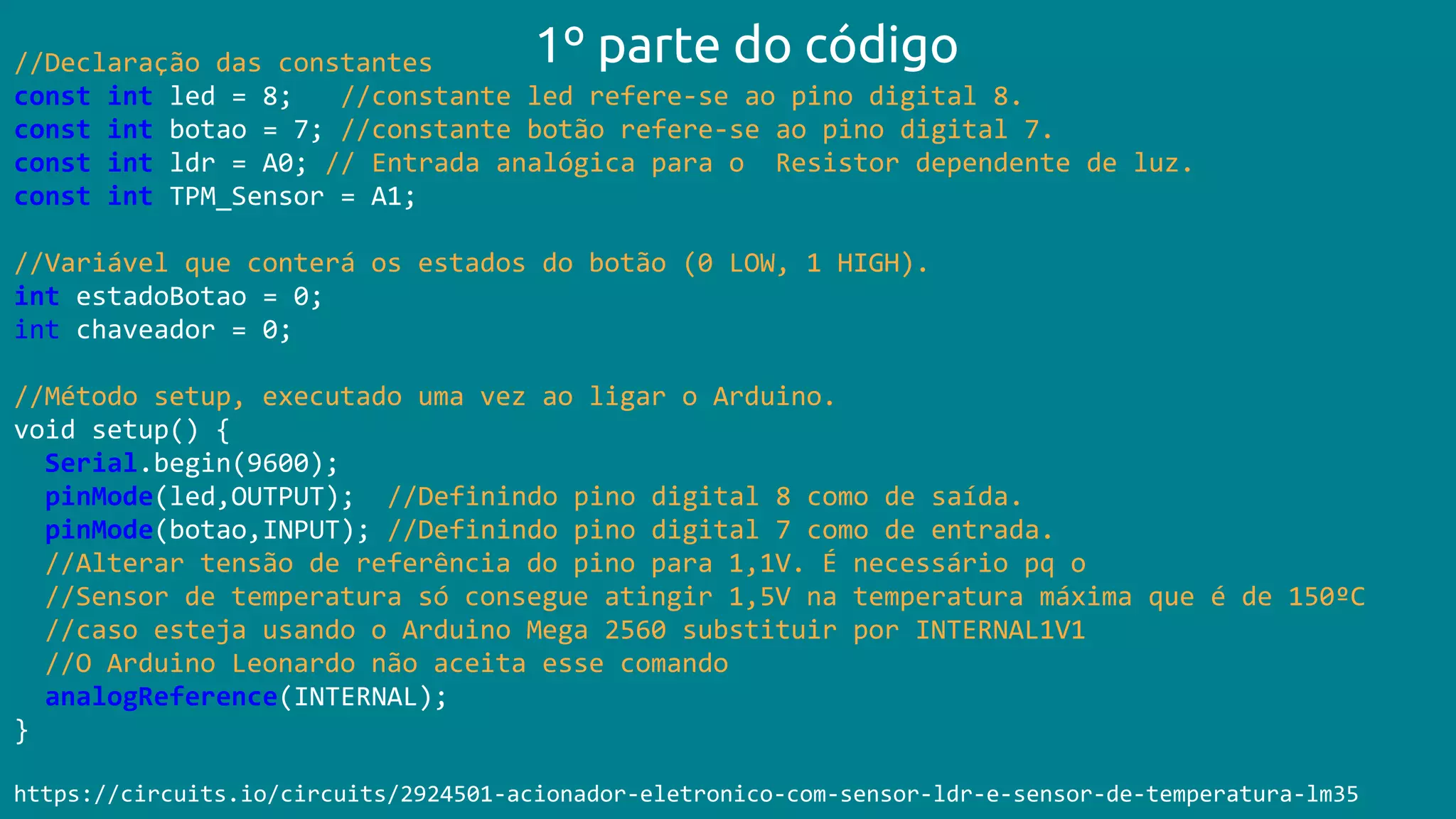 //Declaração das constantes
const int led = 8; //constante led refere-se ao pino digital 8.
const int botao = 7; //constante botão refere-se ao pino digital 7.
const int ldr = A0; // Entrada analógica para o Resistor dependente de luz.
const int TPM_Sensor = A1;
//Variável que conterá os estados do botão (0 LOW, 1 HIGH).
int estadoBotao = 0;
int chaveador = 0;
//Método setup, executado uma vez ao ligar o Arduino.
void setup() {
Serial.begin(9600);
pinMode(led,OUTPUT); //Definindo pino digital 8 como de saída.
pinMode(botao,INPUT); //Definindo pino digital 7 como de entrada.
//Alterar tensão de referência do pino para 1,1V. É necessário pq o
//Sensor de temperatura só consegue atingir 1,5V na temperatura máxima que é de 150ºC
//caso esteja usando o Arduino Mega 2560 substituir por INTERNAL1V1
//O Arduino Leonardo não aceita esse comando
analogReference(INTERNAL);
}
https://circuits.io/circuits/2924501-acionador-eletronico-com-sensor-ldr-e-sensor-de-temperatura-lm35
1º parte do código
 