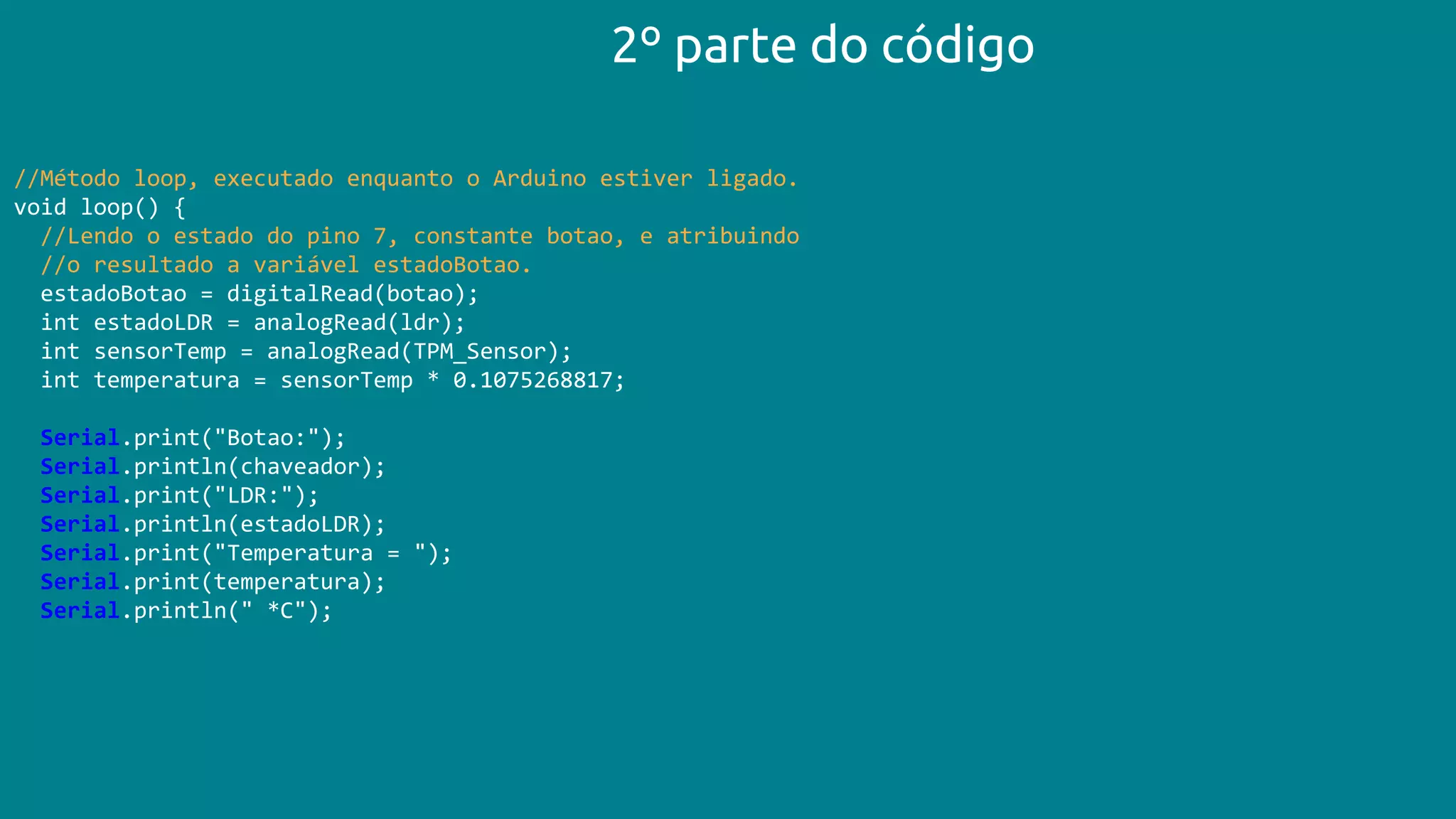 //Método loop, executado enquanto o Arduino estiver ligado.
void loop() {
//Lendo o estado do pino 7, constante botao, e atribuindo
//o resultado a variável estadoBotao.
estadoBotao = digitalRead(botao);
int estadoLDR = analogRead(ldr);
int sensorTemp = analogRead(TPM_Sensor);
int temperatura = sensorTemp * 0.1075268817;
Serial.print("Botao:");
Serial.println(chaveador);
Serial.print("LDR:");
Serial.println(estadoLDR);
Serial.print("Temperatura = ");
Serial.print(temperatura);
Serial.println(" *C");
2º parte do código
 