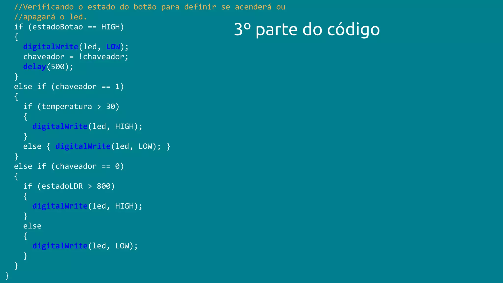 //Verificando o estado do botão para definir se acenderá ou
//apagará o led.
if (estadoBotao == HIGH)
{
digitalWrite(led, LOW);
chaveador = !chaveador;
delay(500);
}
else if (chaveador == 1)
{
if (temperatura > 30)
{
digitalWrite(led, HIGH);
}
else { digitalWrite(led, LOW); }
}
else if (chaveador == 0)
{
if (estadoLDR > 800)
{
digitalWrite(led, HIGH);
}
else
{
digitalWrite(led, LOW);
}
}
}
3º parte do código
 