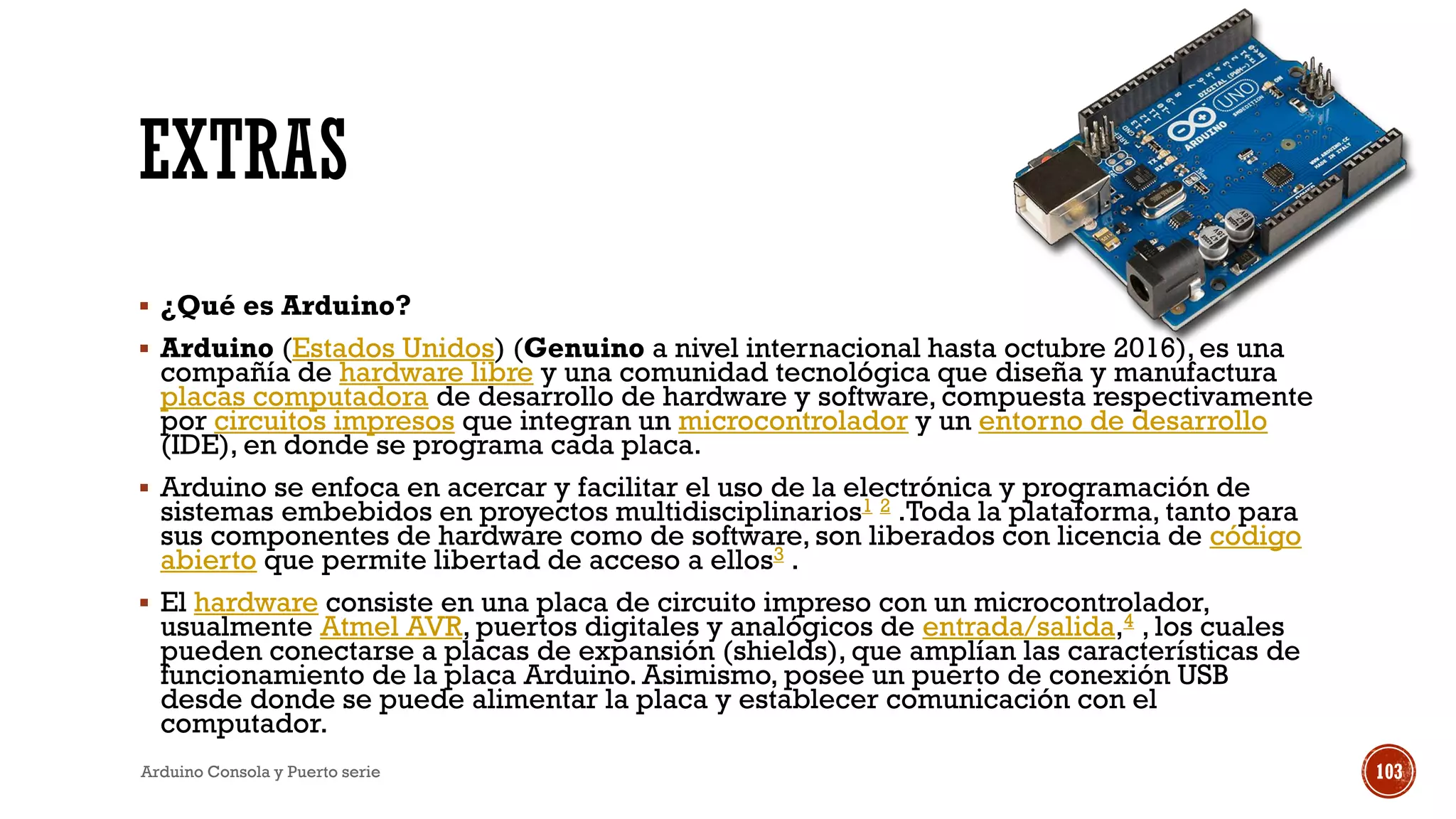 EXTRAS
▪ ¿Qué es Arduino?
▪ Arduino (Estados Unidos) (Genuino a nivel internacional hasta octubre 2016),es una
compañía de hardware libre y una comunidad tecnológica que diseña y manufactura
placas computadora de desarrollo de hardware y software, compuesta respectivamente
por circuitos impresos que integran un microcontrolador y un entorno de desarrollo
(IDE), en donde se programa cada placa.
▪ Arduino se enfoca en acercar y facilitar el uso de la electrónica y programación de
sistemas embebidos en proyectos multidisciplinarios1 2 .Toda la plataforma, tanto para
sus componentes de hardware como de software, son liberados con licencia de código
abierto que permite libertad de acceso a ellos3 .
▪ El hardware consiste en una placa de circuito impreso con un microcontrolador,
usualmente Atmel AVR, puertos digitales y analógicos de entrada/salida,4 , los cuales
pueden conectarse a placas de expansión (shields), que amplían las características de
funcionamiento de la placa Arduino. Asimismo, posee un puerto de conexión USB
desde donde se puede alimentar la placa y establecer comunicación con el
computador.
Arduino Consola y Puerto serie 103
 