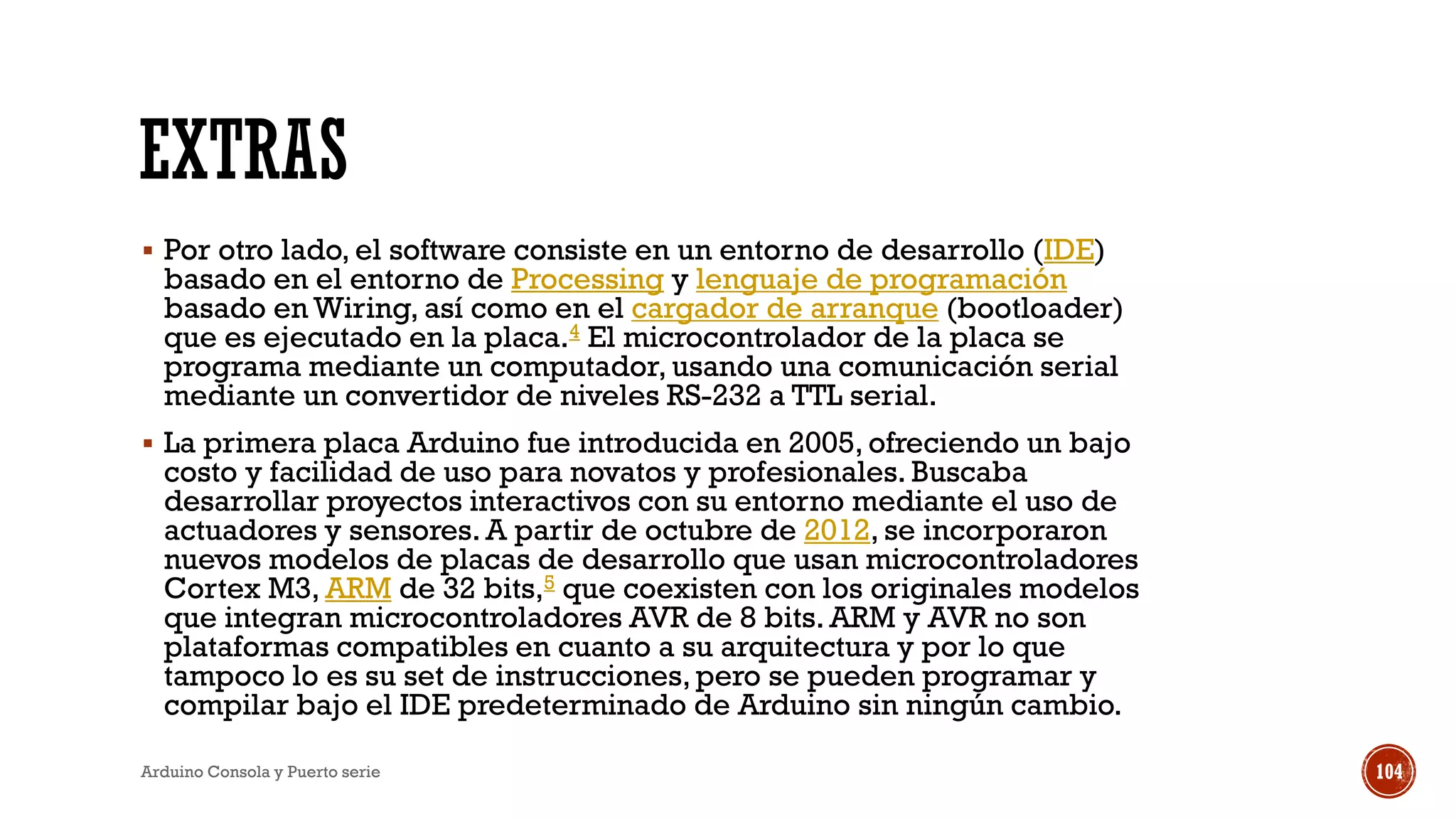 EXTRAS
▪ Por otro lado, el software consiste en un entorno de desarrollo (IDE)
basado en el entorno de Processing y lenguaje de programación
basado en Wiring, así como en el cargador de arranque (bootloader)
que es ejecutado en la placa.4 El microcontrolador de la placa se
programa mediante un computador, usando una comunicación serial
mediante un convertidor de niveles RS-232 a TTL serial.
▪ La primera placa Arduino fue introducida en 2005, ofreciendo un bajo
costo y facilidad de uso para novatos y profesionales. Buscaba
desarrollar proyectos interactivos con su entorno mediante el uso de
actuadores y sensores. A partir de octubre de 2012, se incorporaron
nuevos modelos de placas de desarrollo que usan microcontroladores
Cortex M3, ARM de 32 bits,5 que coexisten con los originales modelos
que integran microcontroladores AVR de 8 bits. ARM y AVR no son
plataformas compatibles en cuanto a su arquitectura y por lo que
tampoco lo es su set de instrucciones, pero se pueden programar y
compilar bajo el IDE predeterminado de Arduino sin ningún cambio.
Arduino Consola y Puerto serie 104
 