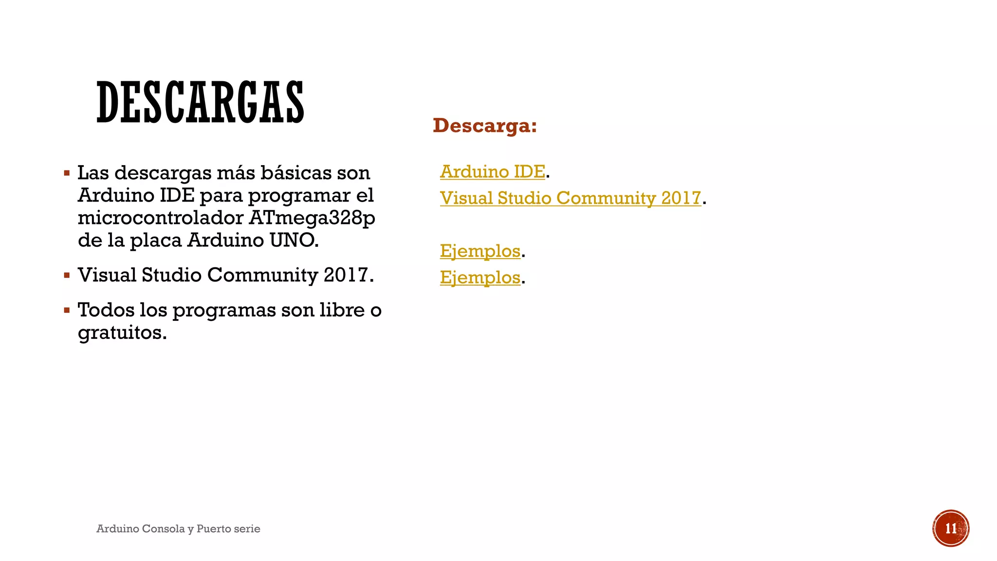 DESCARGAS Descarga:
▪ Las descargas más básicas son
Arduino IDE para programar el
microcontrolador ATmega328p
de la placa Arduino UNO.
▪ Visual Studio Community 2017.
▪ Todos los programas son libre o
gratuitos.
Arduino IDE.
Visual Studio Community 2017.
Ejemplos.
Ejemplos.
Arduino Consola y Puerto serie 11
 