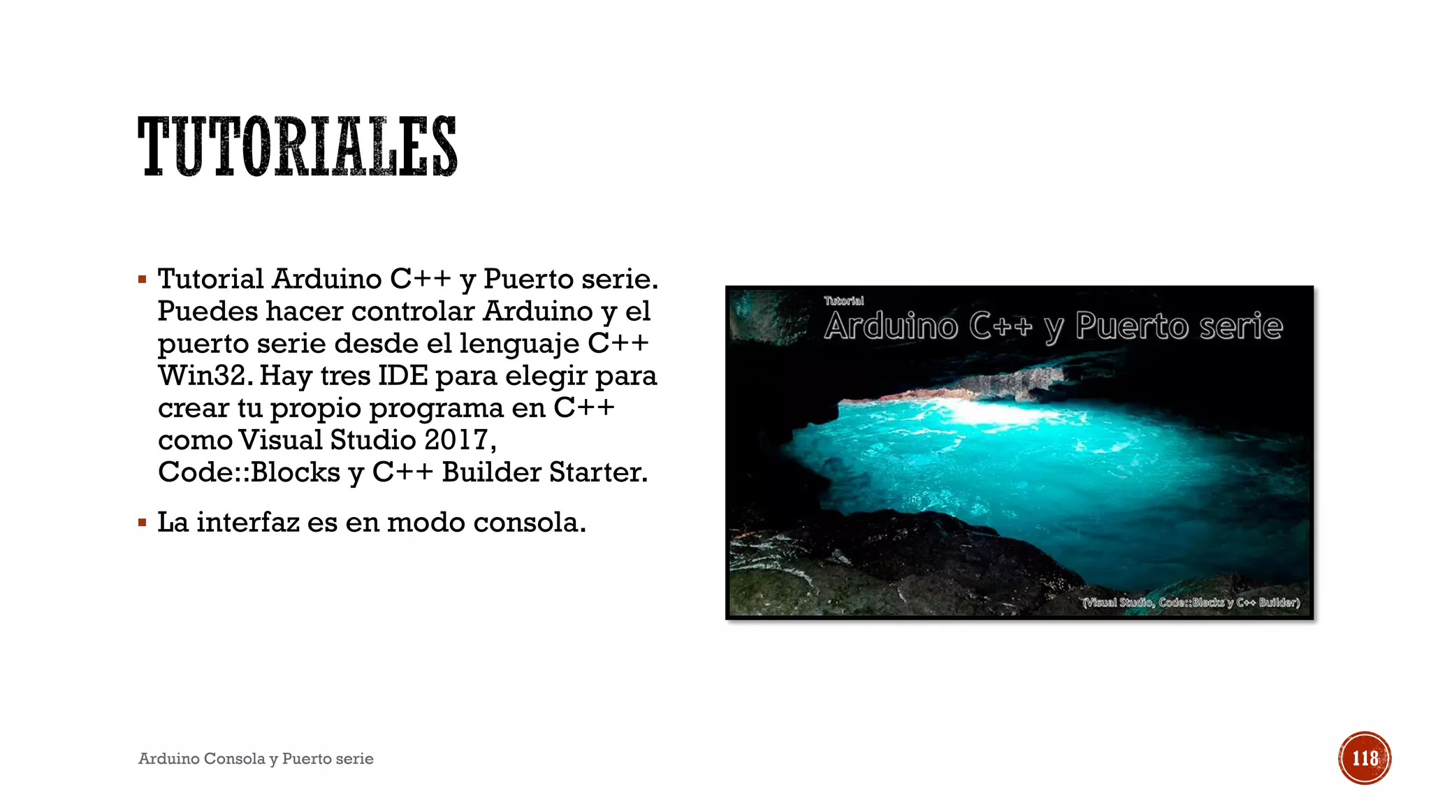 ▪ Tutorial Arduino C++ y Puerto serie.
Puedes hacer controlar Arduino y el
puerto serie desde el lenguaje C++
Win32. Hay tres IDE para elegir para
crear tu propio programa en C++
como Visual Studio 2017,
Code::Blocks y C++ Builder Starter.
▪ La interfaz es en modo consola.
Arduino Consola y Puerto serie 118
 