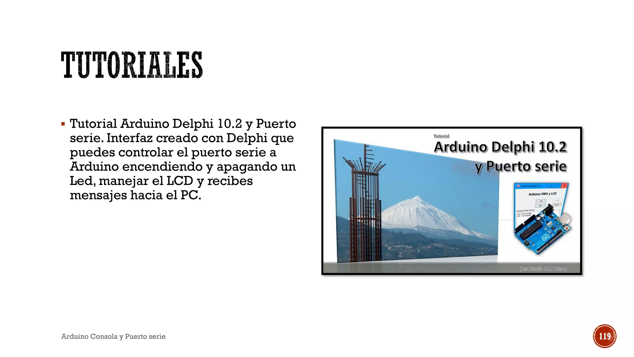 ▪ Tutorial Arduino Delphi 10.2 y Puerto
serie. Interfaz creado con Delphi que
puedes controlar el puerto serie a
Arduino encendiendo y apagando un
Led, manejar el LCD y recibes
mensajes hacia el PC.
Arduino Consola y Puerto serie 119
 