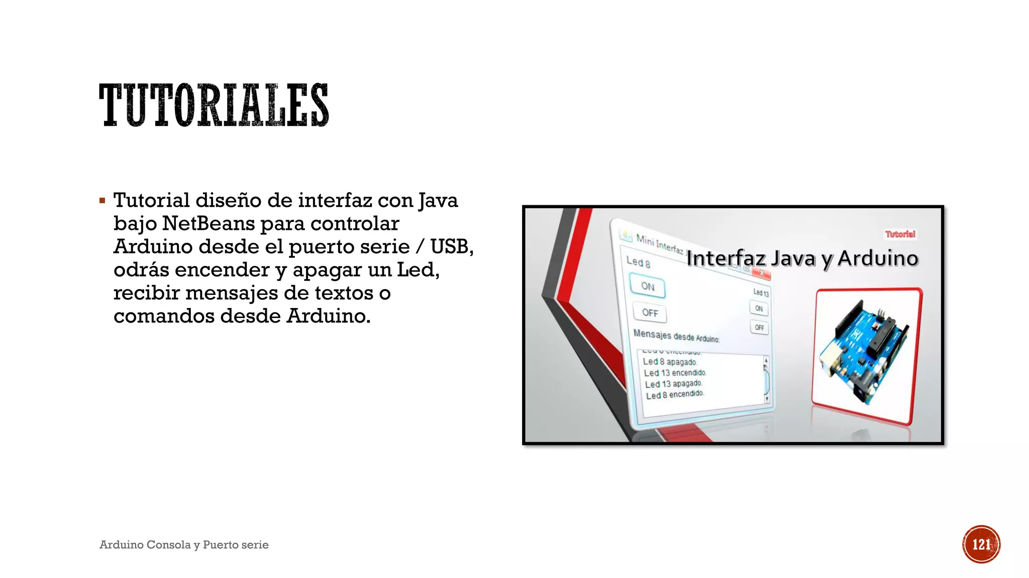 ▪ Tutorial diseño de interfaz con Java
bajo NetBeans para controlar
Arduino desde el puerto serie / USB,
odrás encender y apagar un Led,
recibir mensajes de textos o
comandos desde Arduino.
Arduino Consola y Puerto serie 121
 