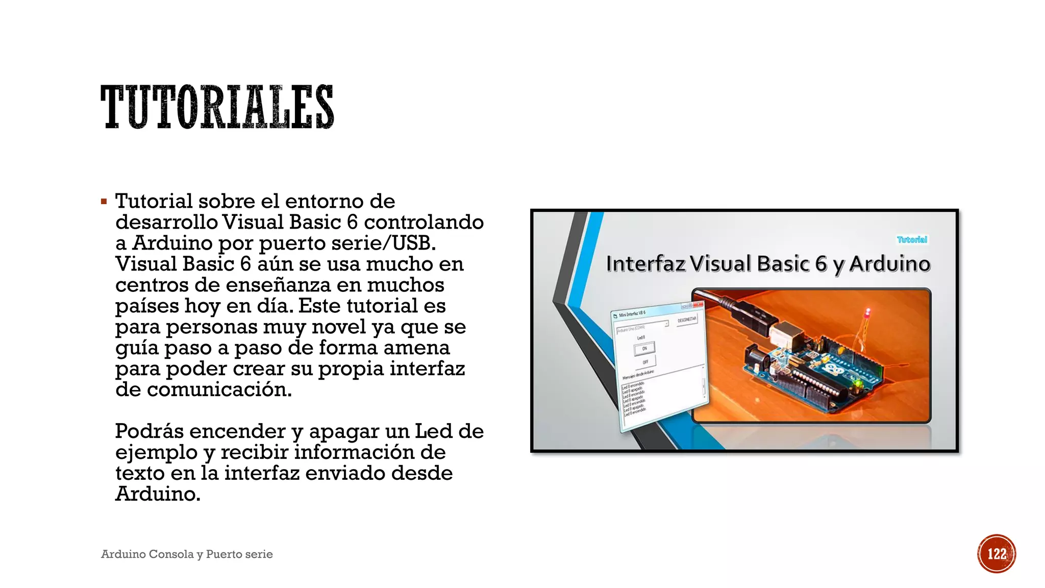 ▪ Tutorial sobre el entorno de
desarrollo Visual Basic 6 controlando
a Arduino por puerto serie/USB.
Visual Basic 6 aún se usa mucho en
centros de enseñanza en muchos
países hoy en día. Este tutorial es
para personas muy novel ya que se
guía paso a paso de forma amena
para poder crear su propia interfaz
de comunicación.
Podrás encender y apagar un Led de
ejemplo y recibir información de
texto en la interfaz enviado desde
Arduino.
Arduino Consola y Puerto serie 122
 