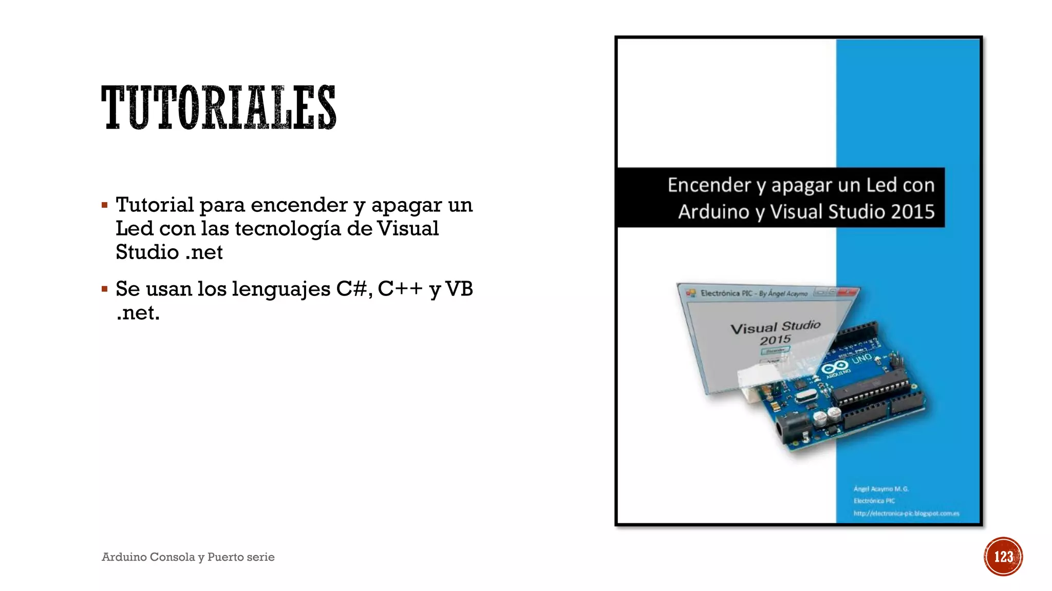 ▪ Tutorial para encender y apagar un
Led con las tecnología de Visual
Studio .net
▪ Se usan los lenguajes C#, C++ y VB
.net.
Arduino Consola y Puerto serie 123
 