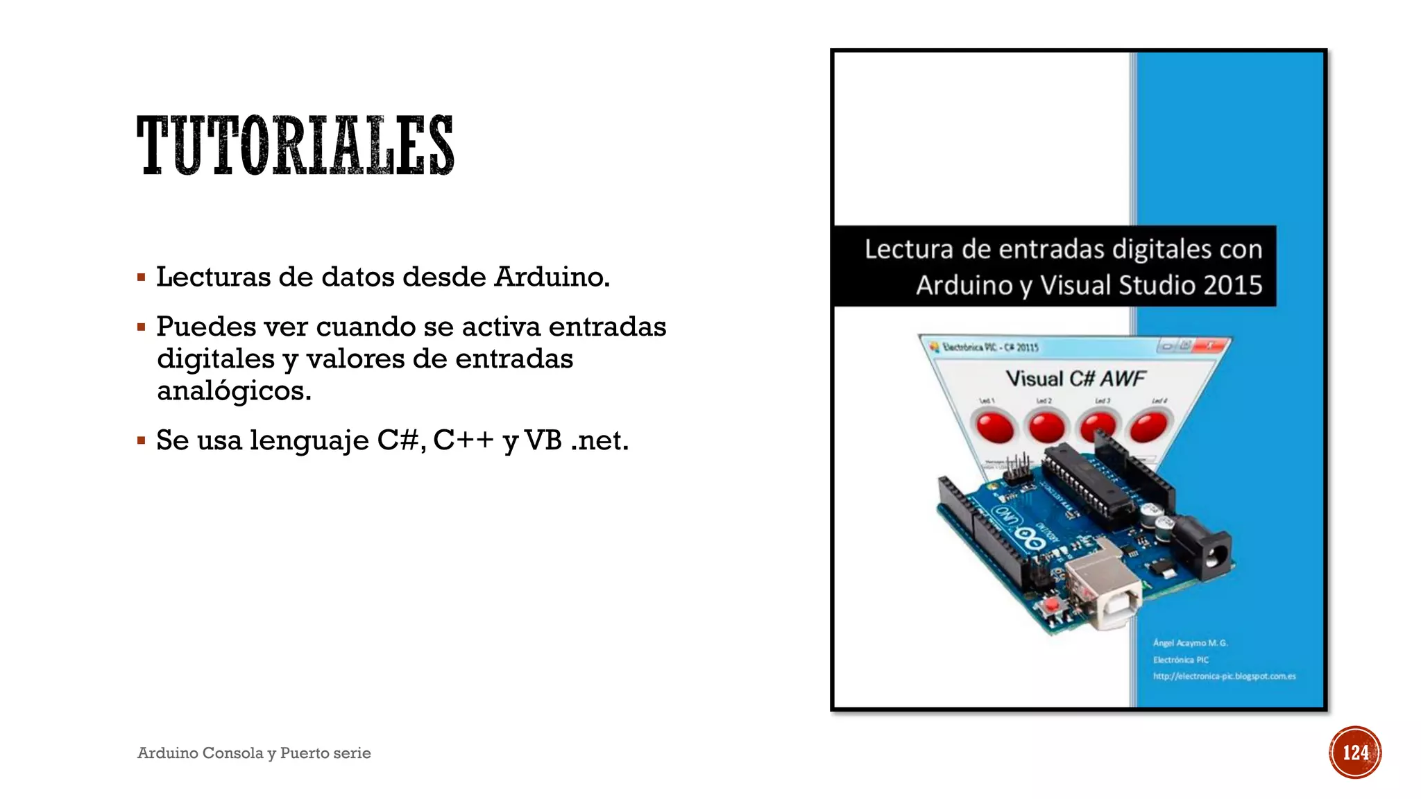 ▪ Lecturas de datos desde Arduino.
▪ Puedes ver cuando se activa entradas
digitales y valores de entradas
analógicos.
▪ Se usa lenguaje C#, C++ y VB .net.
Arduino Consola y Puerto serie 124
 