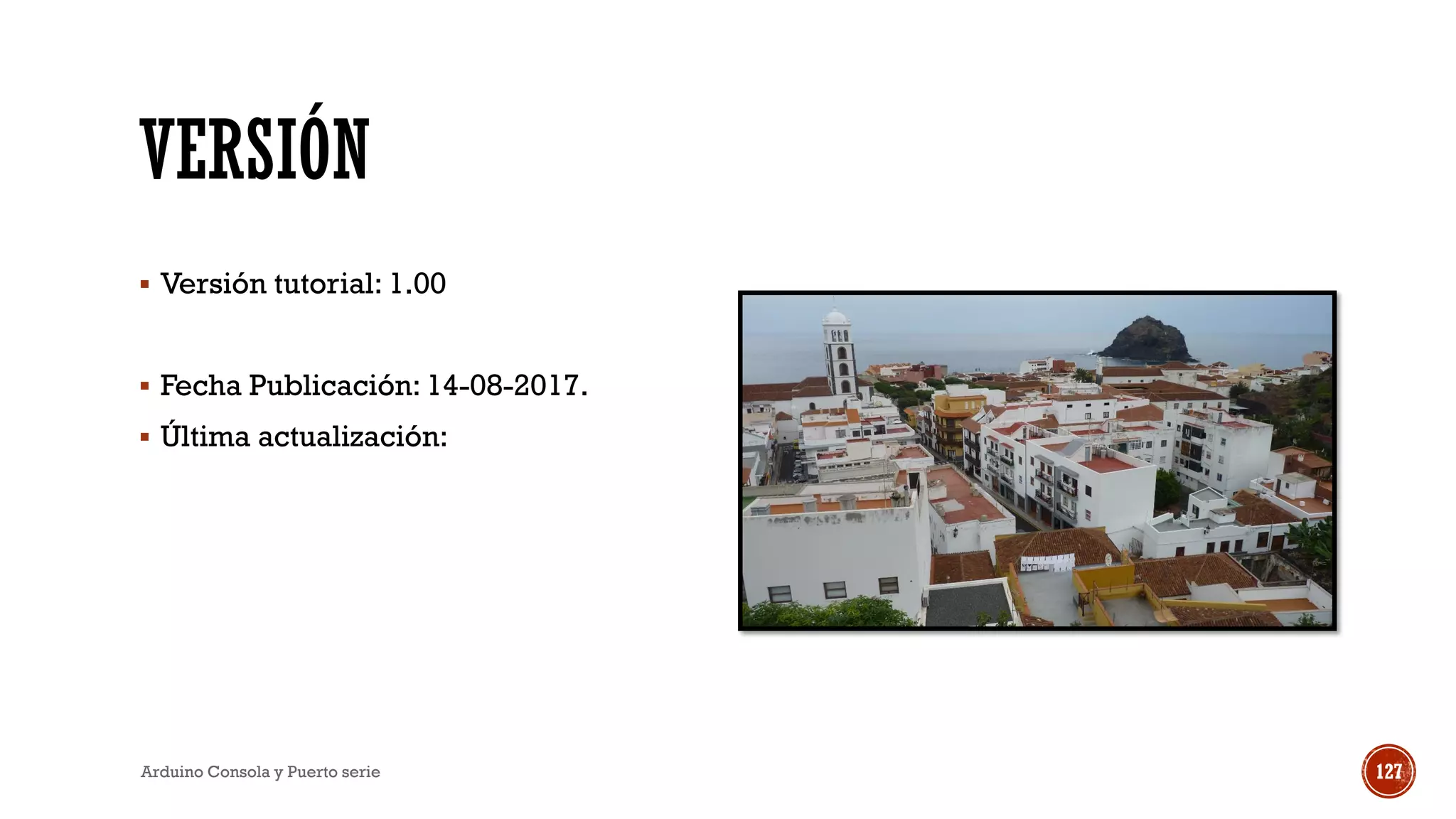 VERSIÓN
▪ Versión tutorial: 1.00
▪ Fecha Publicación: 14-08-2017.
▪ Última actualización:
Arduino Consola y Puerto serie 127
 