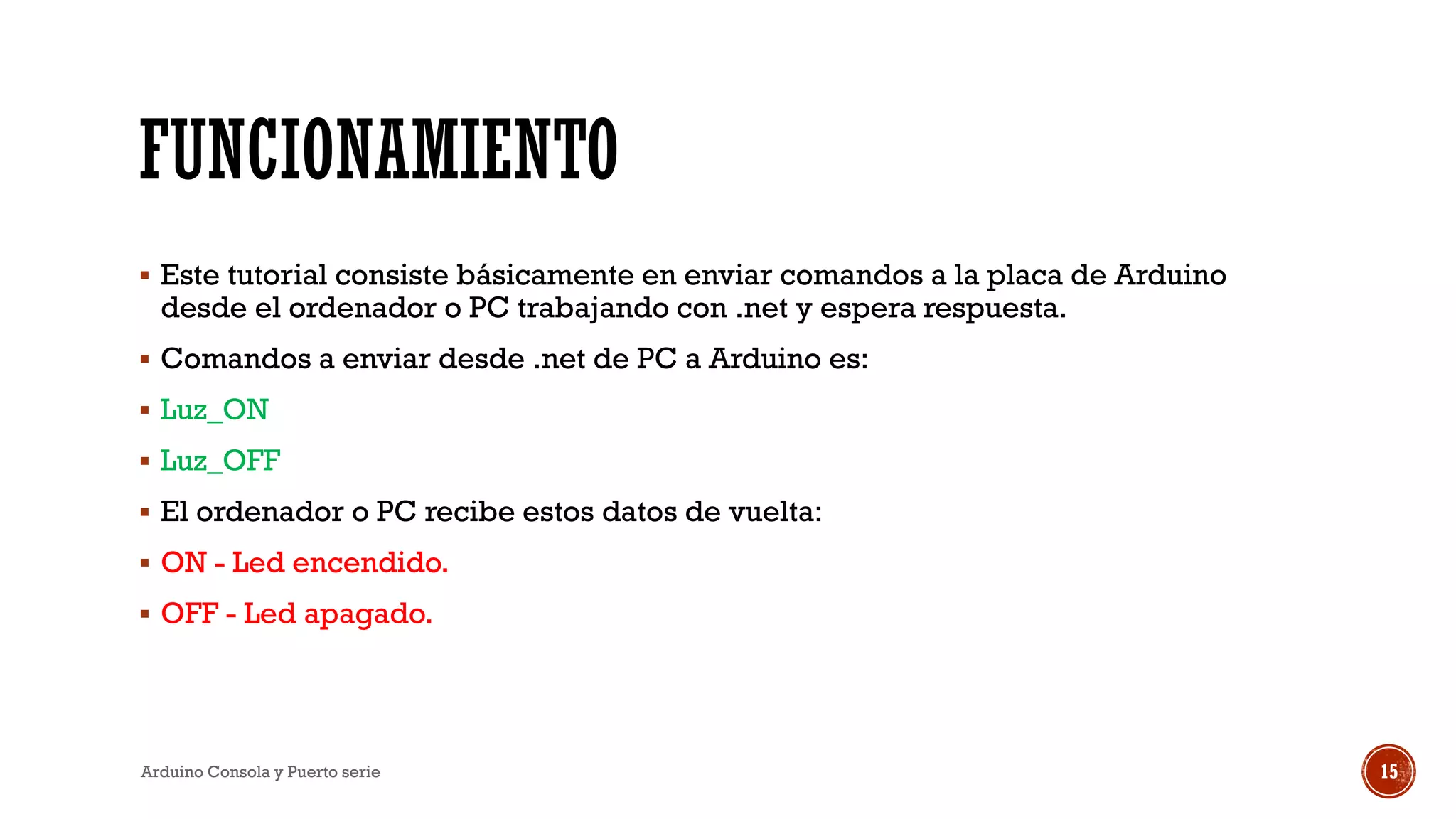 FUNCIONAMIENTO
▪ Este tutorial consiste básicamente en enviar comandos a la placa de Arduino
desde el ordenador o PC trabajando con .net y espera respuesta.
▪ Comandos a enviar desde .net de PC a Arduino es:
▪ Luz_ON
▪ Luz_OFF
▪ El ordenador o PC recibe estos datos de vuelta:
▪ ON - Led encendido.
▪ OFF - Led apagado.
Arduino Consola y Puerto serie 15
 