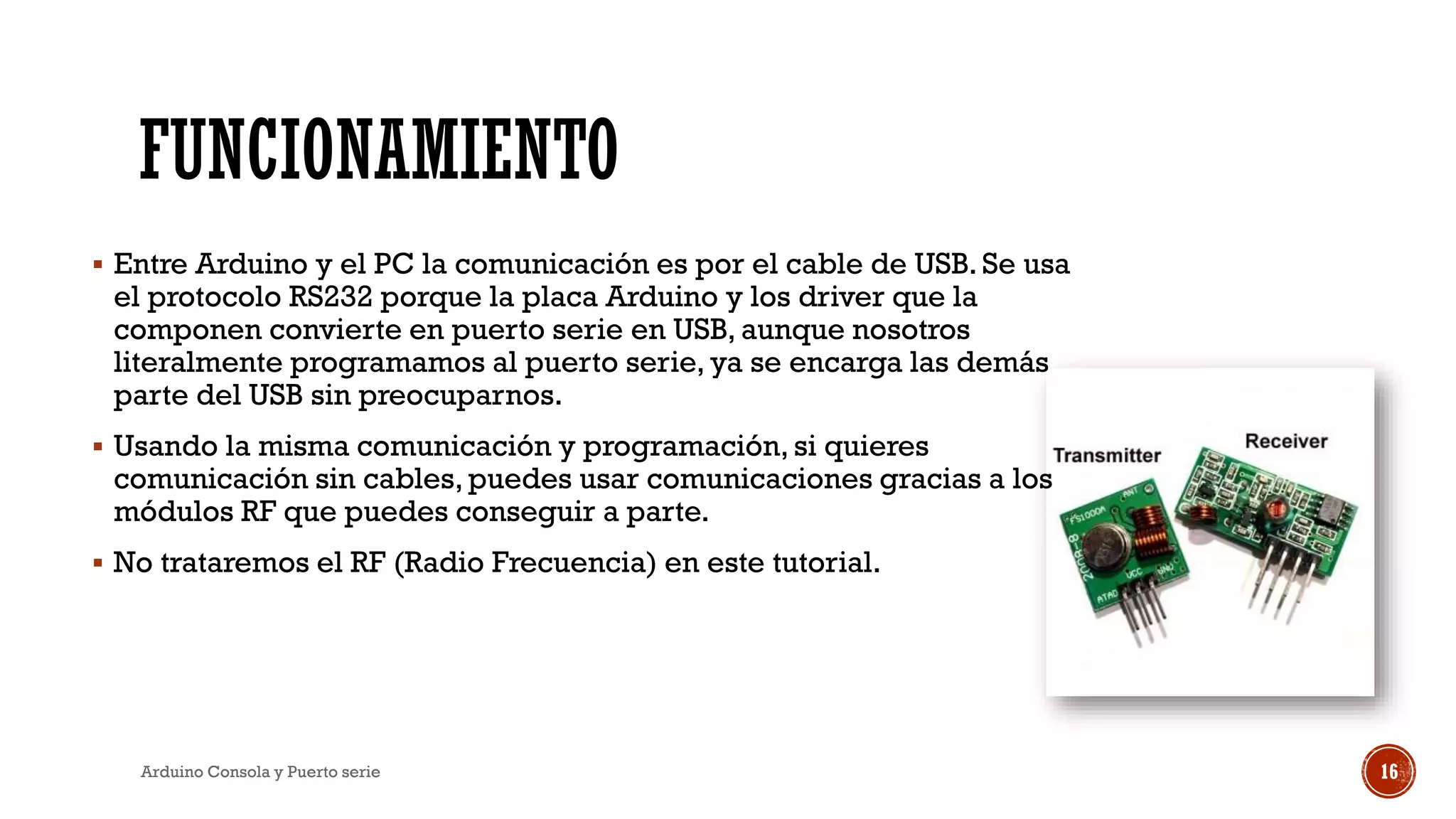 FUNCIONAMIENTO
▪ Entre Arduino y el PC la comunicación es por el cable de USB. Se usa
el protocolo RS232 porque la placa Arduino y los driver que la
componen convierte en puerto serie en USB, aunque nosotros
literalmente programamos al puerto serie, ya se encarga las demás
parte del USB sin preocuparnos.
▪ Usando la misma comunicación y programación, si quieres
comunicación sin cables, puedes usar comunicaciones gracias a los
módulos RF que puedes conseguir a parte.
▪ No trataremos el RF (Radio Frecuencia) en este tutorial.
Arduino Consola y Puerto serie 16
 