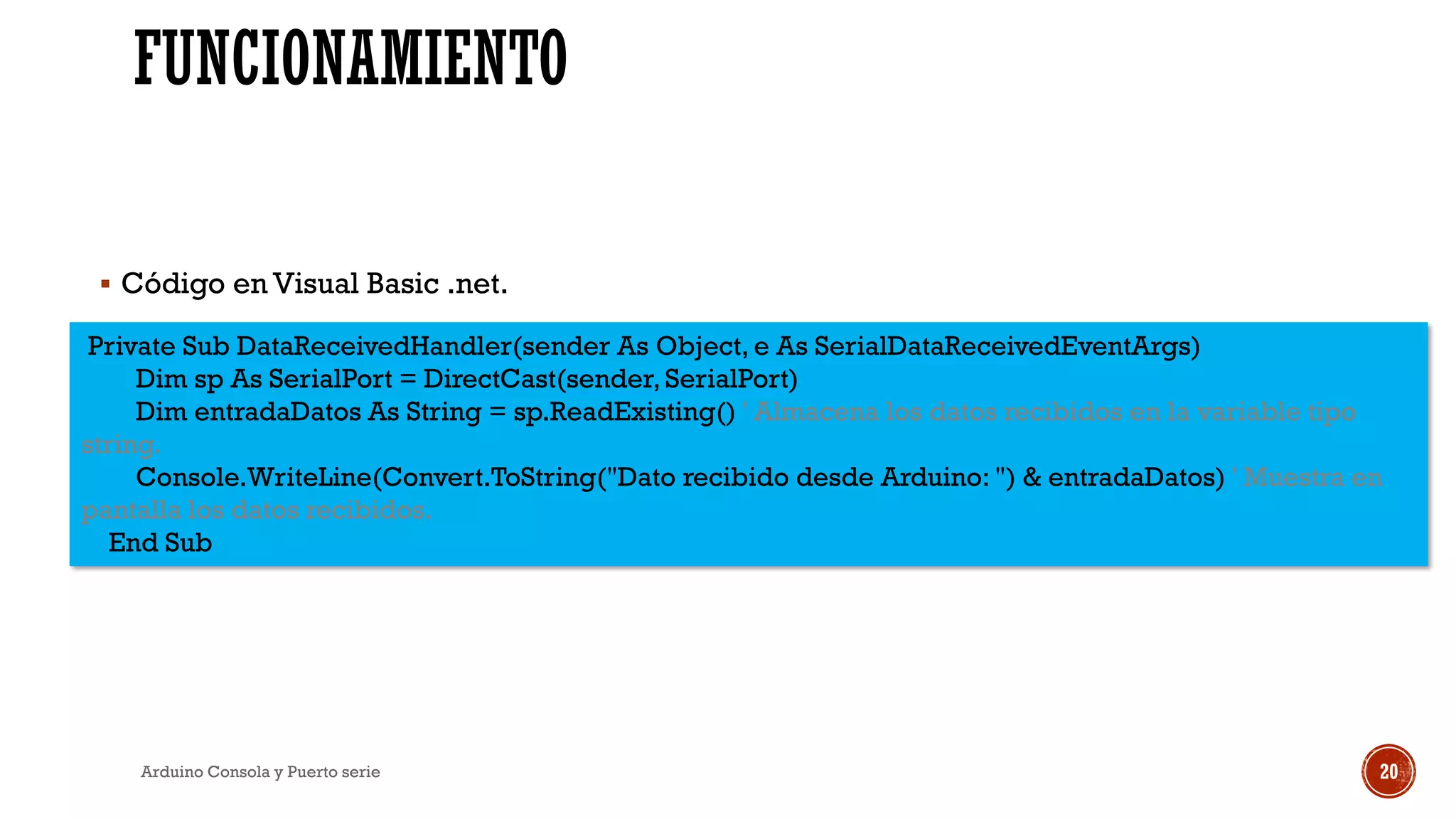 FUNCIONAMIENTO
Arduino Consola y Puerto serie 20
Private Sub DataReceivedHandler(sender As Object, e As SerialDataReceivedEventArgs)
Dim sp As SerialPort = DirectCast(sender, SerialPort)
Dim entradaDatos As String = sp.ReadExisting() ' Almacena los datos recibidos en la variable tipo
string.
Console.WriteLine(Convert.ToString("Dato recibido desde Arduino: ") & entradaDatos) ' Muestra en
pantalla los datos recibidos.
End Sub
▪ Código en Visual Basic .net.
 