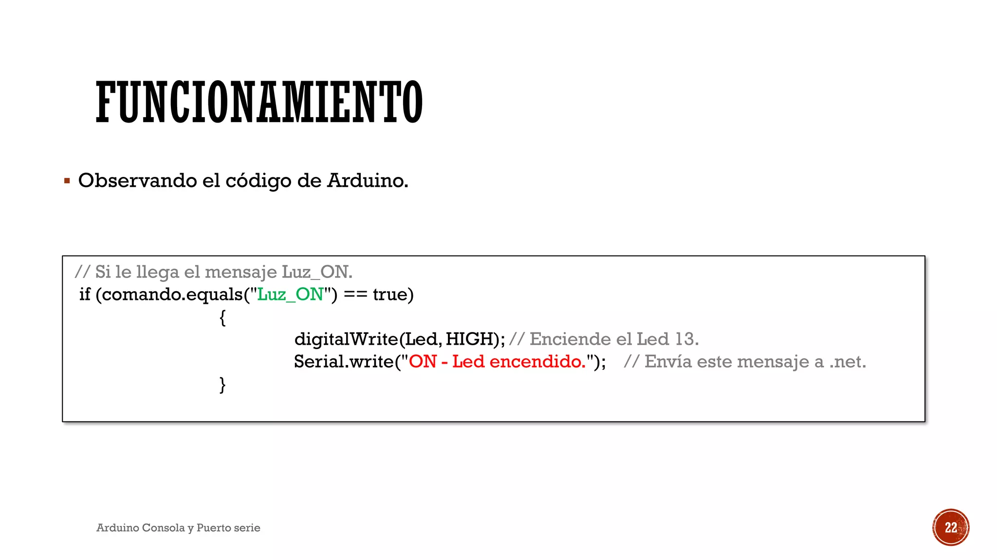FUNCIONAMIENTO
▪ Observando el código de Arduino.
Arduino Consola y Puerto serie 22
// Si le llega el mensaje Luz_ON.
if (comando.equals("Luz_ON") == true)
{
digitalWrite(Led, HIGH); // Enciende el Led 13.
Serial.write("ON - Led encendido."); // Envía este mensaje a .net.
}
 