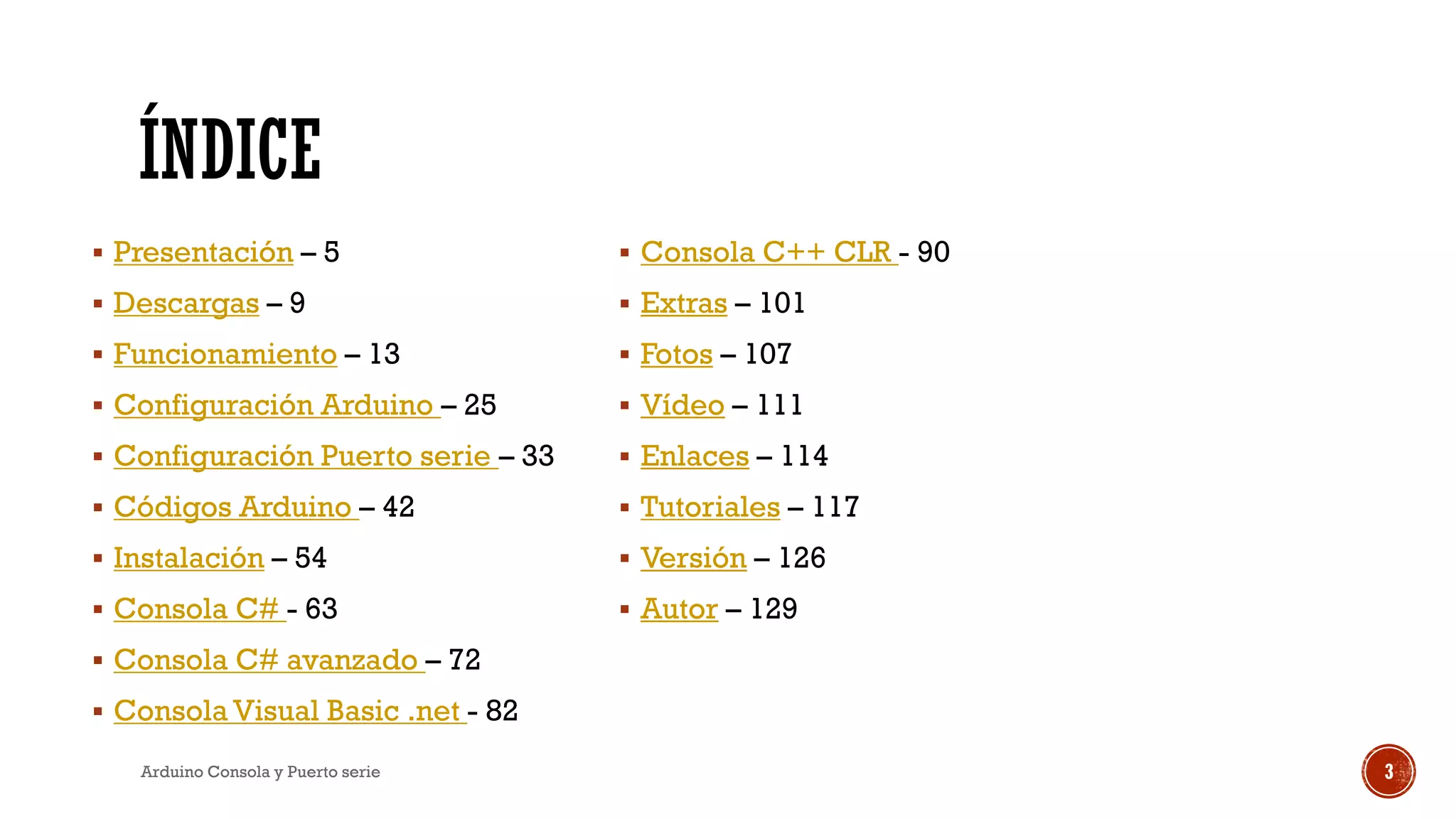 ÍNDICE
▪ Presentación – 5
▪ Descargas – 9
▪ Funcionamiento – 13
▪ Configuración Arduino – 25
▪ Configuración Puerto serie – 33
▪ Códigos Arduino – 42
▪ Instalación – 54
▪ Consola C# - 63
▪ Consola C# avanzado – 72
▪ Consola Visual Basic .net - 82
▪ Consola C++ CLR - 90
▪ Extras – 101
▪ Fotos – 107
▪ Vídeo – 111
▪ Enlaces – 114
▪ Tutoriales – 117
▪ Versión – 126
▪ Autor – 129
Arduino Consola y Puerto serie 3
 