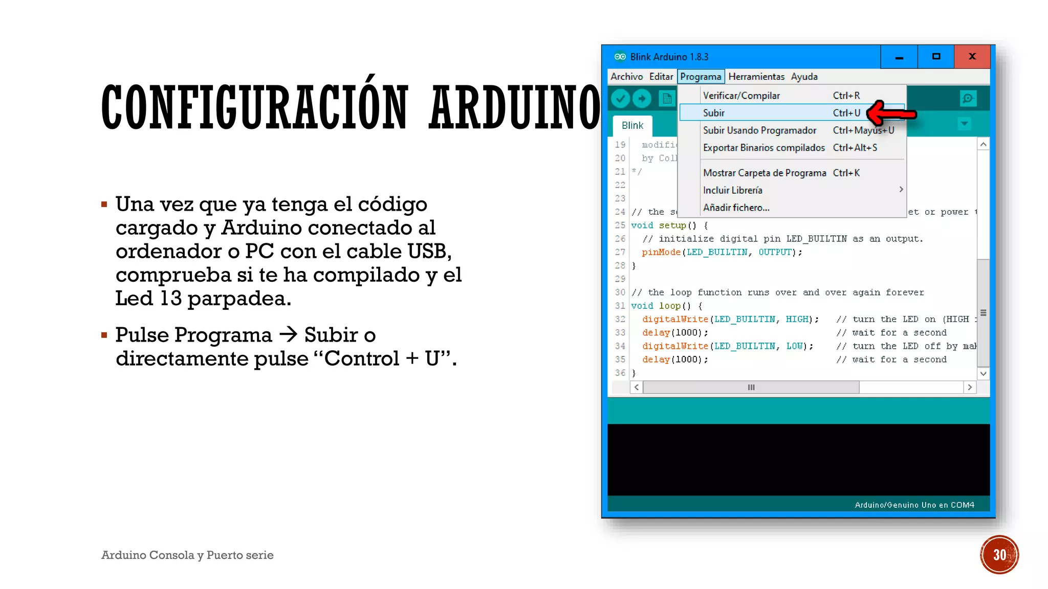 CONFIGURACIÓN ARDUINO
▪ Una vez que ya tenga el código
cargado y Arduino conectado al
ordenador o PC con el cable USB,
comprueba si te ha compilado y el
Led 13 parpadea.
▪ Pulse Programa  Subir o
directamente pulse “Control + U”.
Arduino Consola y Puerto serie 30
 