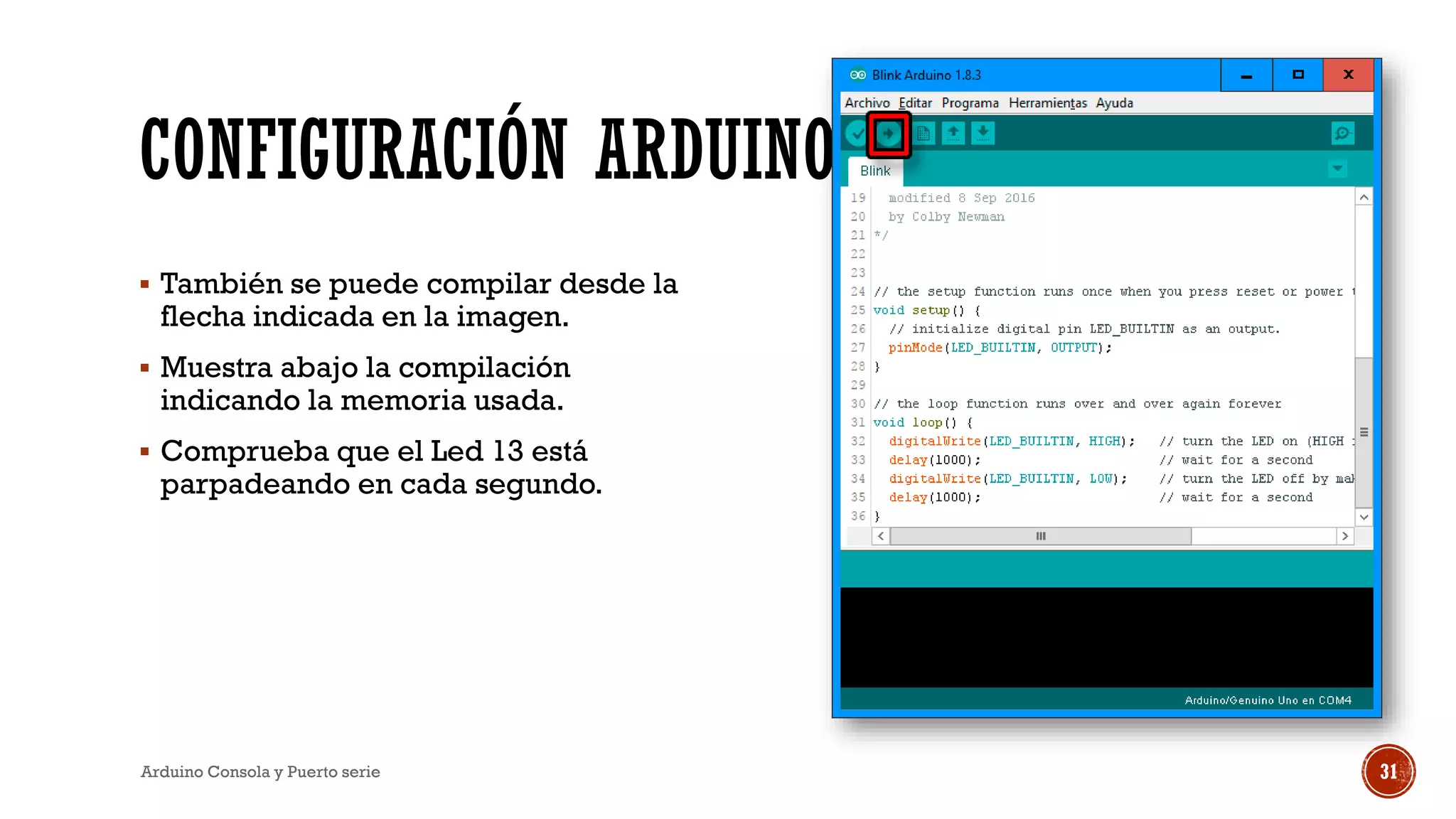CONFIGURACIÓN ARDUINO
▪ También se puede compilar desde la
flecha indicada en la imagen.
▪ Muestra abajo la compilación
indicando la memoria usada.
▪ Comprueba que el Led 13 está
parpadeando en cada segundo.
Arduino Consola y Puerto serie 31
 
