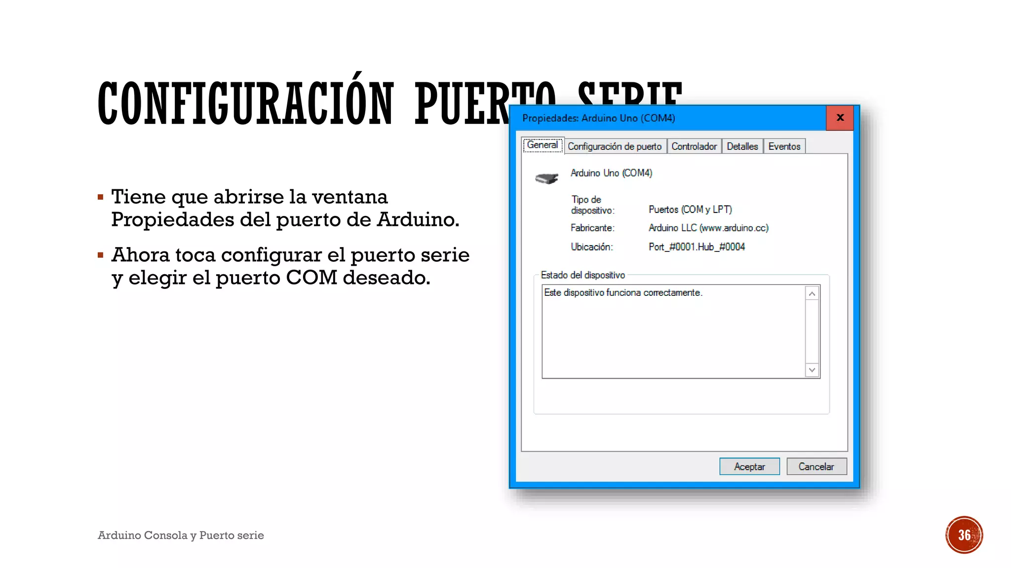 CONFIGURACIÓN PUERTO SERIE
▪ Tiene que abrirse la ventana
Propiedades del puerto de Arduino.
▪ Ahora toca configurar el puerto serie
y elegir el puerto COM deseado.
Arduino Consola y Puerto serie 36
 