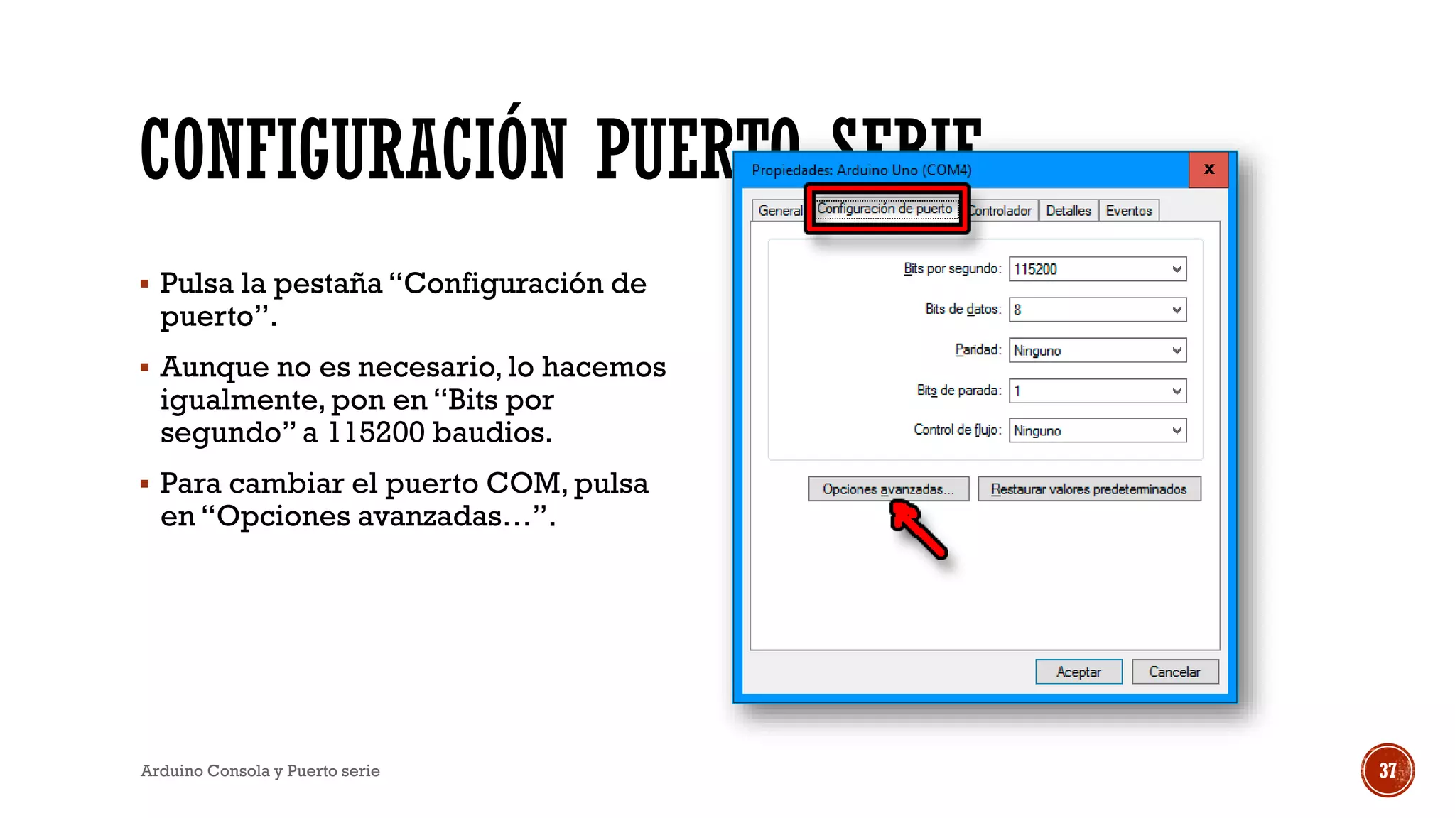 CONFIGURACIÓN PUERTO SERIE
▪ Pulsa la pestaña “Configuración de
puerto”.
▪ Aunque no es necesario, lo hacemos
igualmente, pon en “Bits por
segundo” a 115200 baudios.
▪ Para cambiar el puerto COM, pulsa
en “Opciones avanzadas…”.
Arduino Consola y Puerto serie 37
 