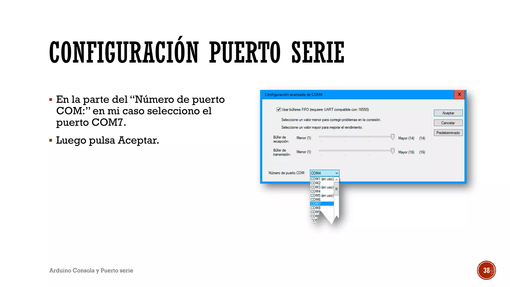 CONFIGURACIÓN PUERTO SERIE
▪ En la parte del “Número de puerto
COM:” en mi caso selecciono el
puerto COM7.
▪ Luego pulsa Aceptar.
Arduino Consola y Puerto serie 38
 