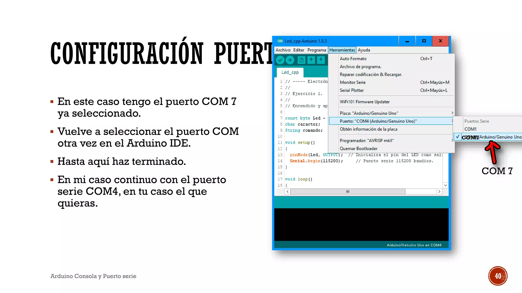 CONFIGURACIÓN PUERTO SERIE
▪ En este caso tengo el puerto COM 7
ya seleccionado.
▪ Vuelve a seleccionar el puerto COM
otra vez en el Arduino IDE.
▪ Hasta aquí haz terminado.
▪ En mi caso continuo con el puerto
serie COM4, en tu caso el que
quieras.
Arduino Consola y Puerto serie 40
COM7
COM 7
 