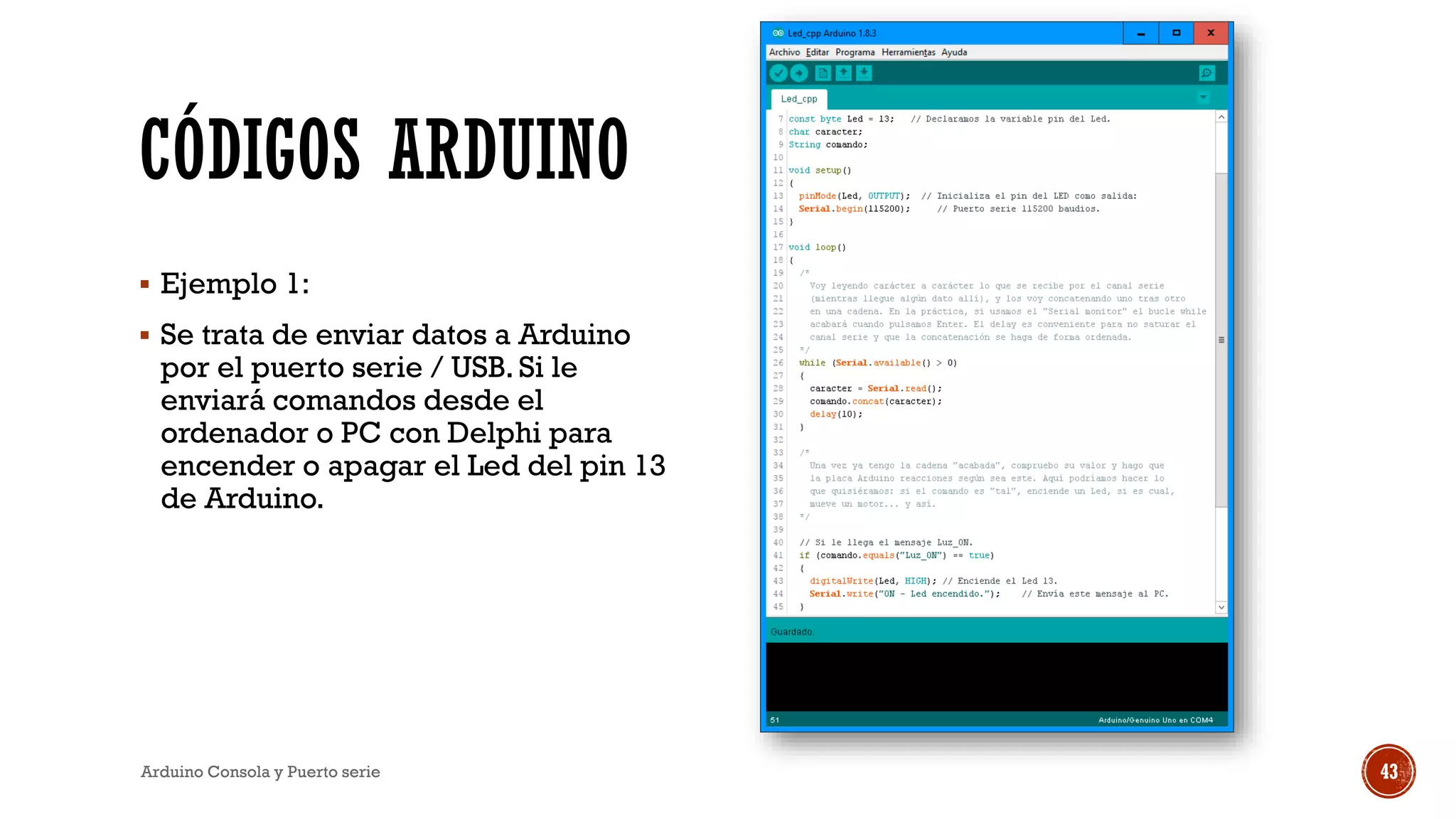 CÓDIGOS ARDUINO
▪ Ejemplo 1:
▪ Se trata de enviar datos a Arduino
por el puerto serie / USB. Si le
enviará comandos desde el
ordenador o PC con Delphi para
encender o apagar el Led del pin 13
de Arduino.
Arduino Consola y Puerto serie 43
 