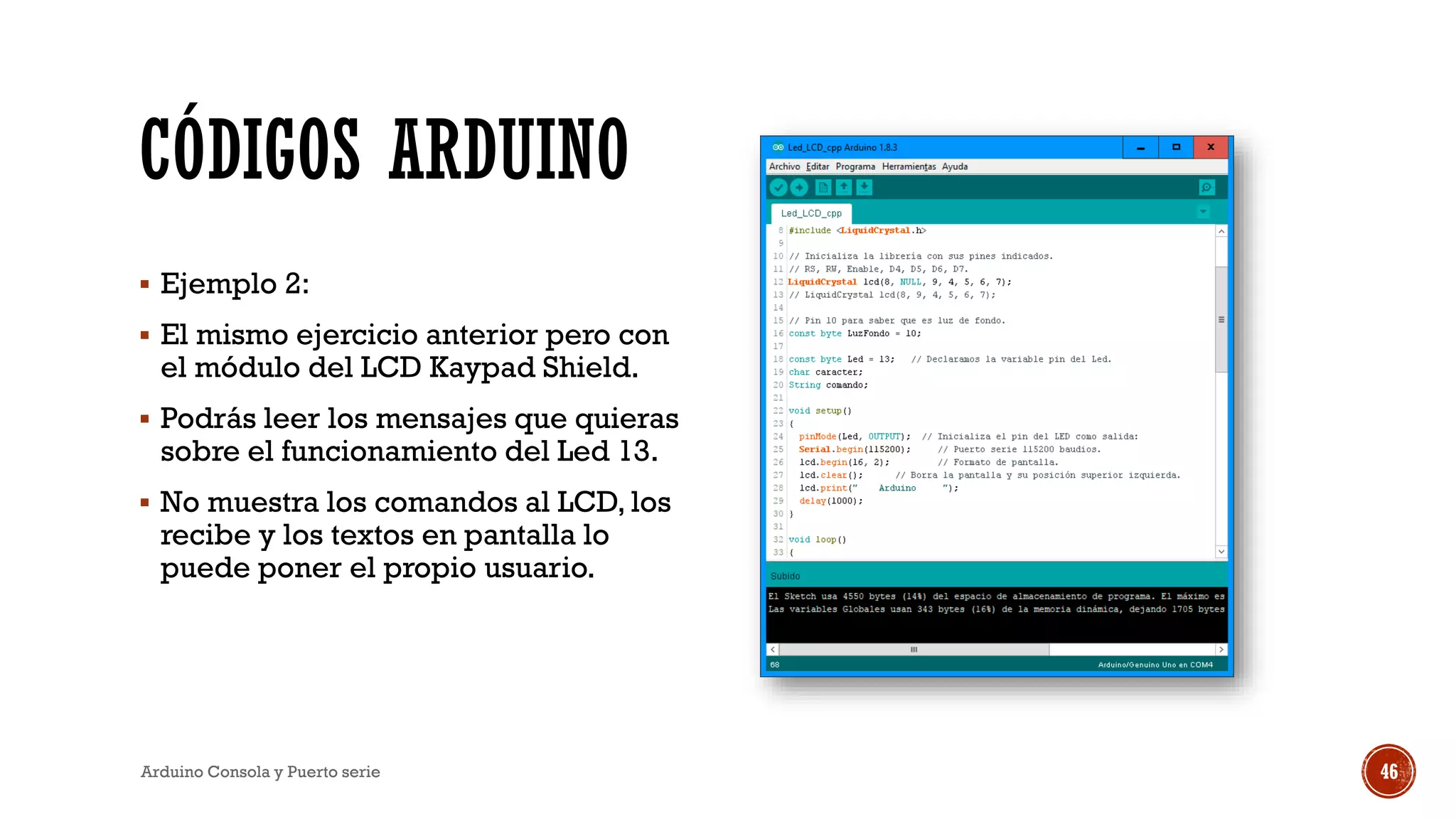 CÓDIGOS ARDUINO
▪ Ejemplo 2:
▪ El mismo ejercicio anterior pero con
el módulo del LCD Kaypad Shield.
▪ Podrás leer los mensajes que quieras
sobre el funcionamiento del Led 13.
▪ No muestra los comandos al LCD, los
recibe y los textos en pantalla lo
puede poner el propio usuario.
Arduino Consola y Puerto serie 46
 