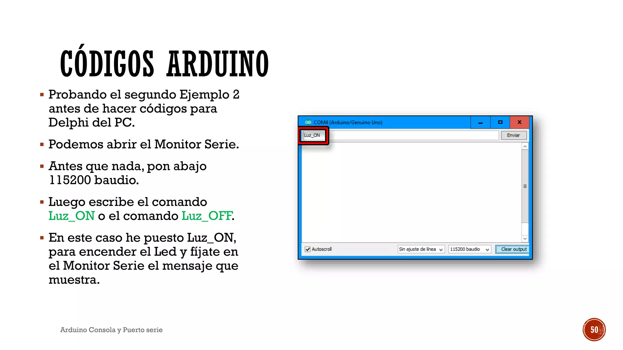 CÓDIGOS ARDUINO
▪ Probando el segundo Ejemplo 2
antes de hacer códigos para
Delphi del PC.
▪ Podemos abrir el Monitor Serie.
▪ Antes que nada, pon abajo
115200 baudio.
▪ Luego escribe el comando
Luz_ON o el comando Luz_OFF.
▪ En este caso he puesto Luz_ON,
para encender el Led y fíjate en
el Monitor Serie el mensaje que
muestra.
Arduino Consola y Puerto serie 50
 