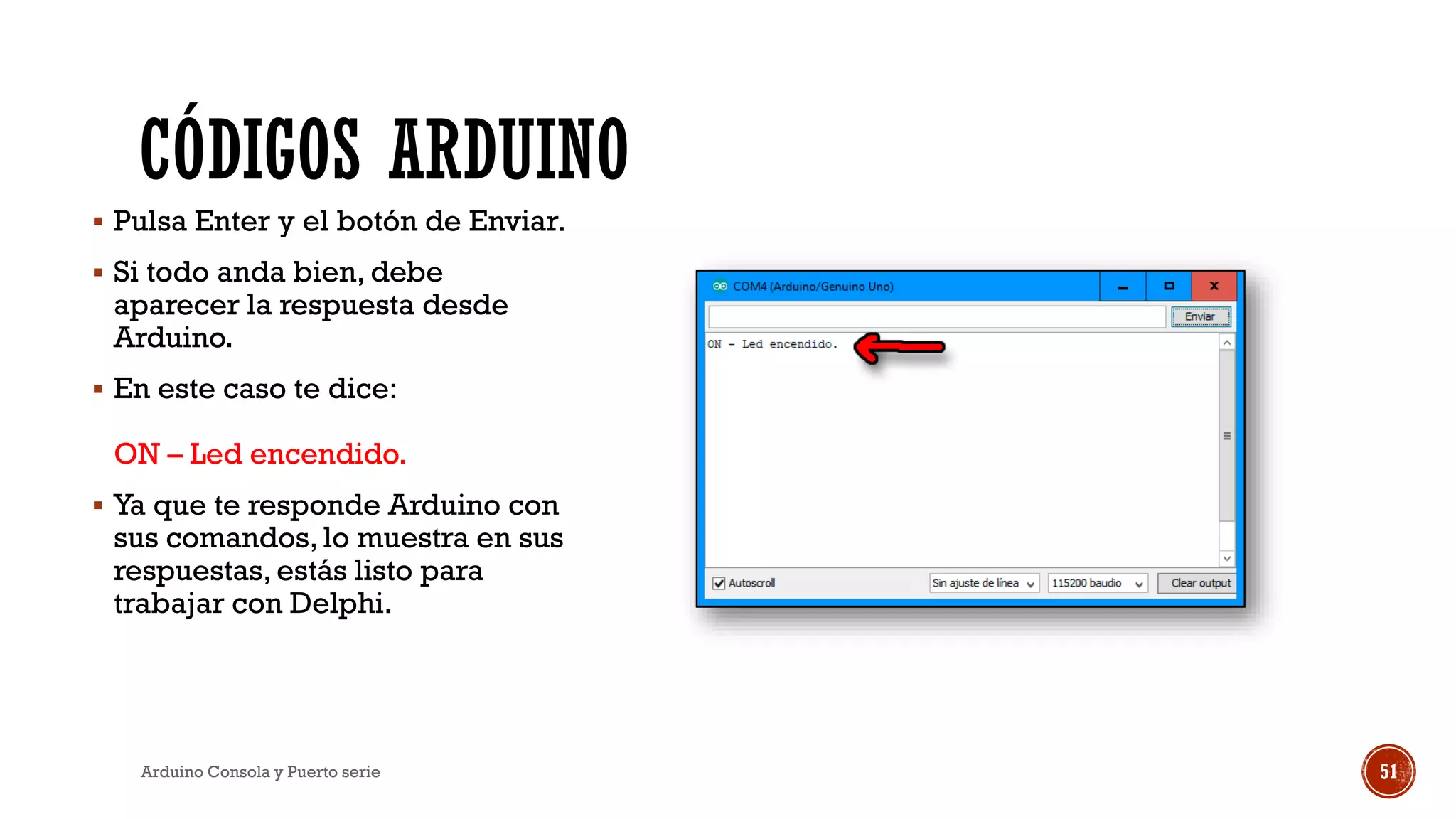 CÓDIGOS ARDUINO
▪ Pulsa Enter y el botón de Enviar.
▪ Si todo anda bien, debe
aparecer la respuesta desde
Arduino.
▪ En este caso te dice:
ON – Led encendido.
▪ Ya que te responde Arduino con
sus comandos, lo muestra en sus
respuestas, estás listo para
trabajar con Delphi.
Arduino Consola y Puerto serie 51
 