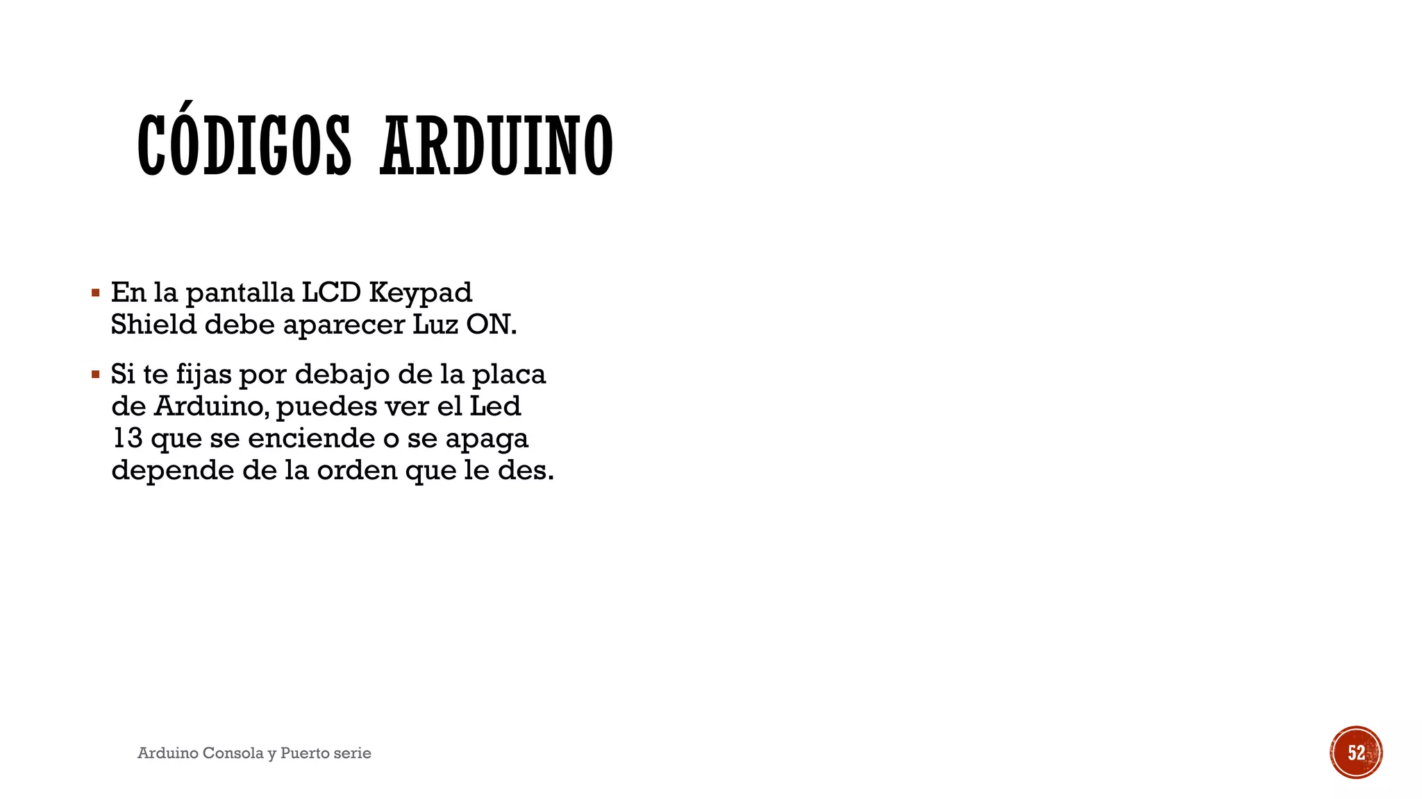 CÓDIGOS ARDUINO
▪ En la pantalla LCD Keypad
Shield debe aparecer Luz ON.
▪ Si te fijas por debajo de la placa
de Arduino, puedes ver el Led
13 que se enciende o se apaga
depende de la orden que le des.
Arduino Consola y Puerto serie 52
 