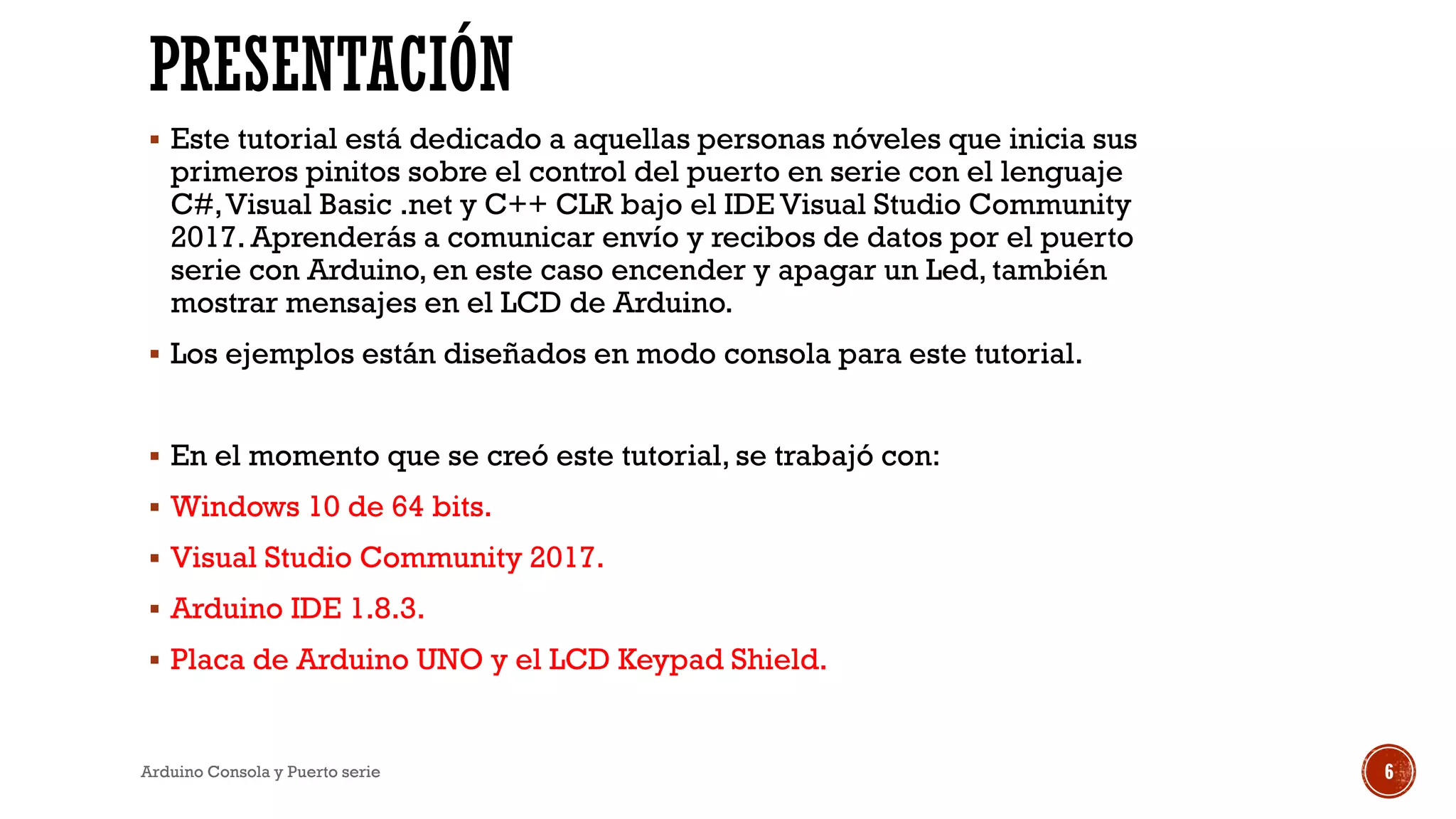 PRESENTACIÓN
▪ Este tutorial está dedicado a aquellas personas nóveles que inicia sus
primeros pinitos sobre el control del puerto en serie con el lenguaje
C#,Visual Basic .net y C++ CLR bajo el IDE Visual Studio Community
2017. Aprenderás a comunicar envío y recibos de datos por el puerto
serie con Arduino, en este caso encender y apagar un Led, también
mostrar mensajes en el LCD de Arduino.
▪ Los ejemplos están diseñados en modo consola para este tutorial.
▪ En el momento que se creó este tutorial, se trabajó con:
▪ Windows 10 de 64 bits.
▪ Visual Studio Community 2017.
▪ Arduino IDE 1.8.3.
▪ Placa de Arduino UNO y el LCD Keypad Shield.
Arduino Consola y Puerto serie 6
 