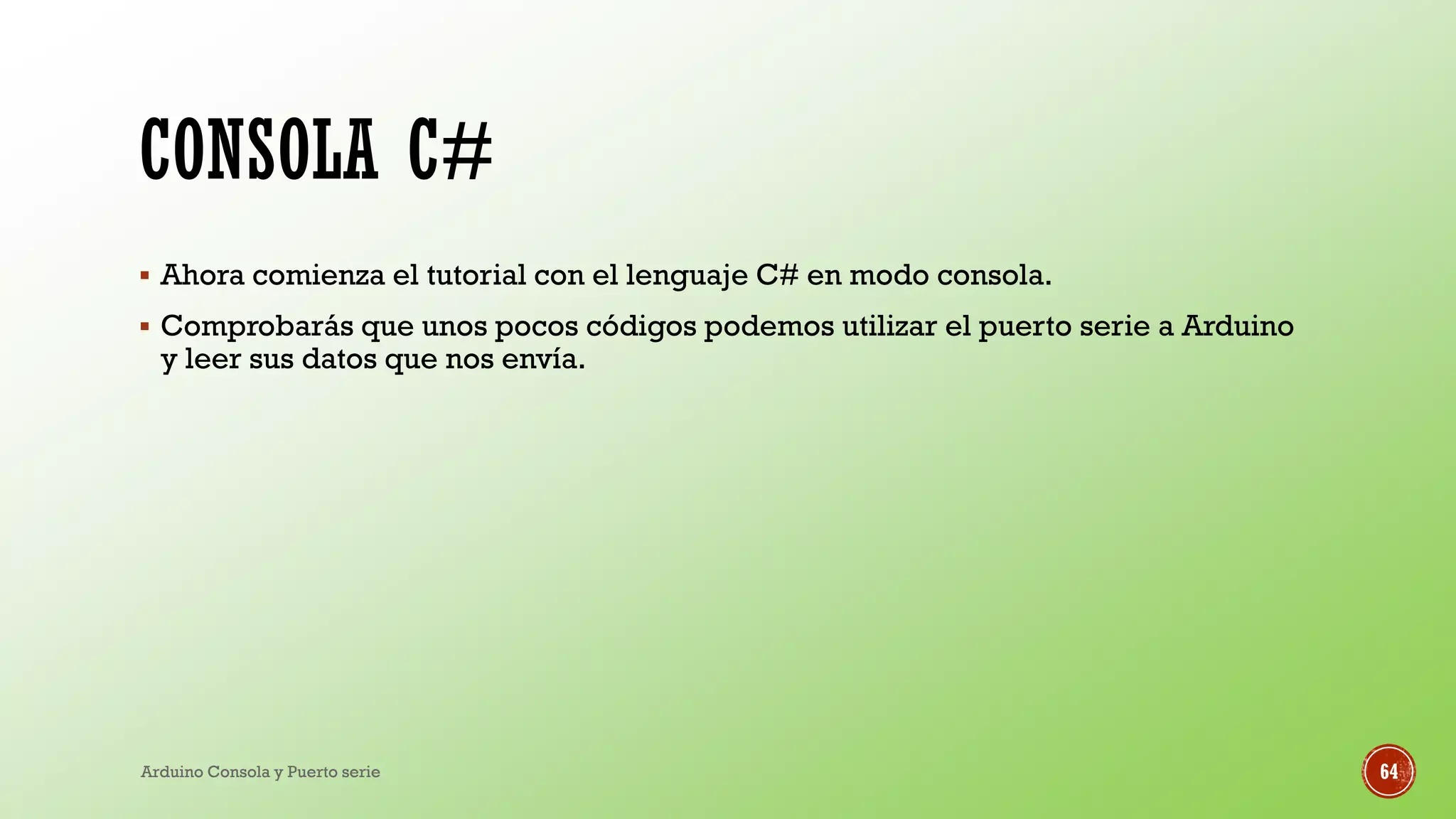 CONSOLA C#
▪ Ahora comienza el tutorial con el lenguaje C# en modo consola.
▪ Comprobarás que unos pocos códigos podemos utilizar el puerto serie a Arduino
y leer sus datos que nos envía.
Arduino Consola y Puerto serie 64
 