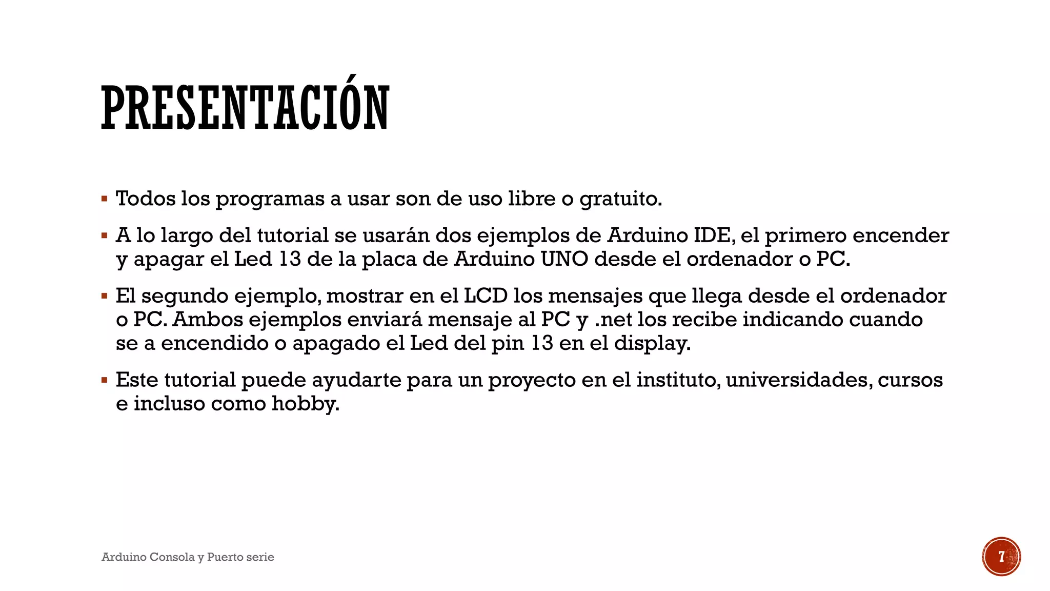 PRESENTACIÓN
▪ Todos los programas a usar son de uso libre o gratuito.
▪ A lo largo del tutorial se usarán dos ejemplos de Arduino IDE, el primero encender
y apagar el Led 13 de la placa de Arduino UNO desde el ordenador o PC.
▪ El segundo ejemplo, mostrar en el LCD los mensajes que llega desde el ordenador
o PC. Ambos ejemplos enviará mensaje al PC y .net los recibe indicando cuando
se a encendido o apagado el Led del pin 13 en el display.
▪ Este tutorial puede ayudarte para un proyecto en el instituto, universidades, cursos
e incluso como hobby.
Arduino Consola y Puerto serie 7
 