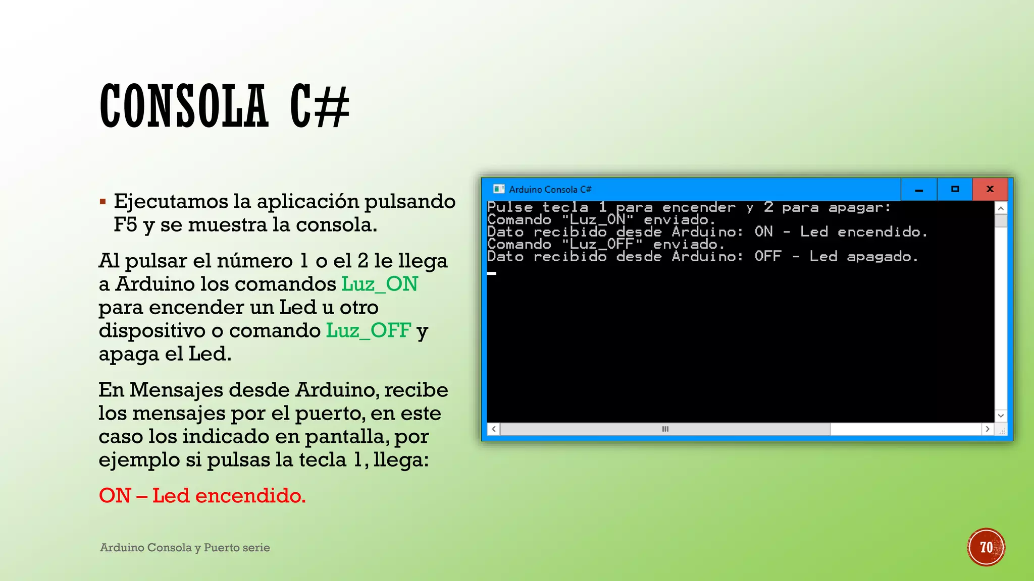 CONSOLA C#
▪ Ejecutamos la aplicación pulsando
F5 y se muestra la consola.
Al pulsar el número 1 o el 2 le llega
a Arduino los comandos Luz_ON
para encender un Led u otro
dispositivo o comando Luz_OFF y
apaga el Led.
En Mensajes desde Arduino, recibe
los mensajes por el puerto, en este
caso los indicado en pantalla, por
ejemplo si pulsas la tecla 1, llega:
ON – Led encendido.
Arduino Consola y Puerto serie 70
 