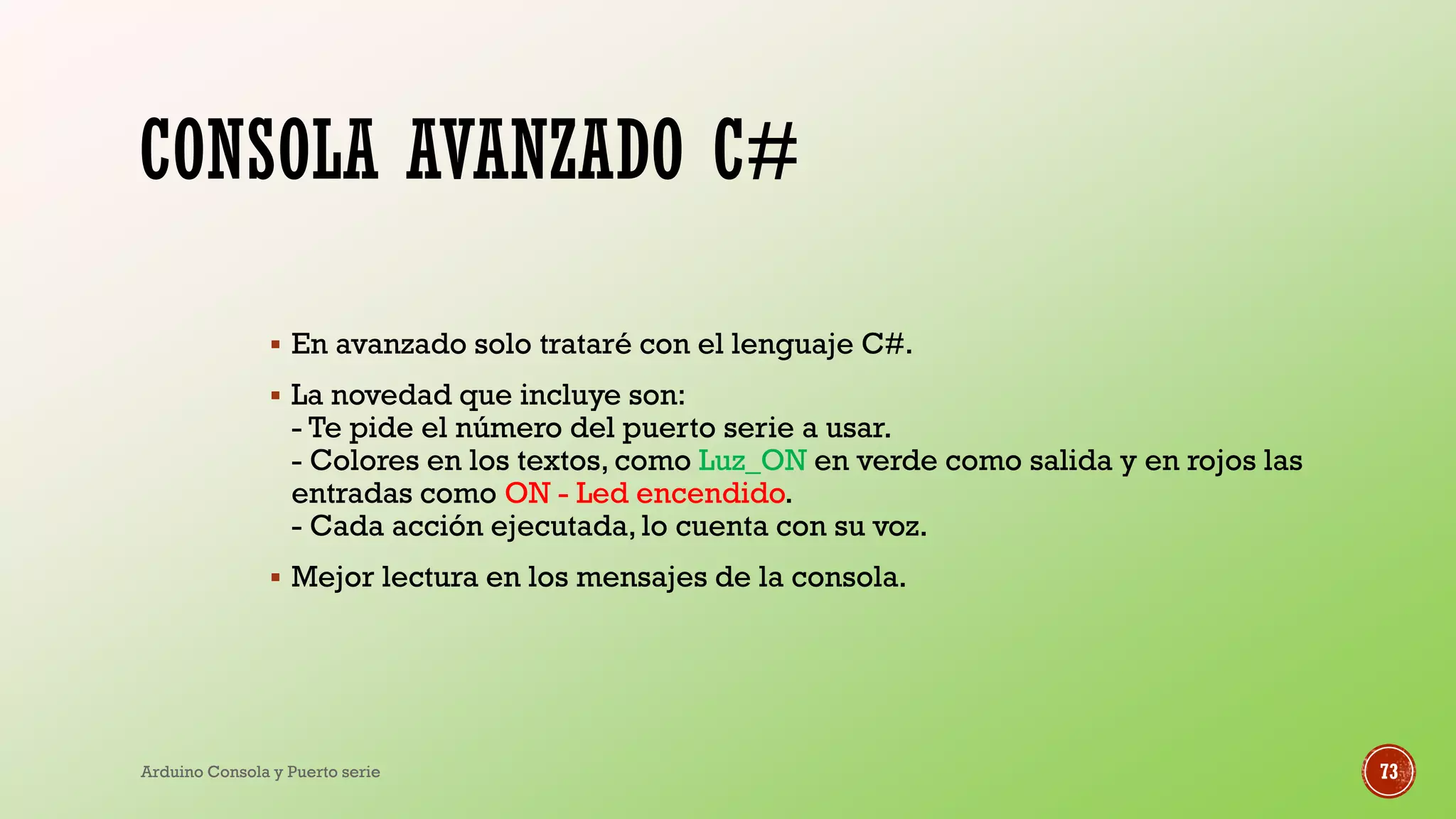 CONSOLA AVANZADO C#
▪ En avanzado solo trataré con el lenguaje C#.
▪ La novedad que incluye son:
- Te pide el número del puerto serie a usar.
- Colores en los textos, como Luz_ON en verde como salida y en rojos las
entradas como ON - Led encendido.
- Cada acción ejecutada, lo cuenta con su voz.
▪ Mejor lectura en los mensajes de la consola.
Arduino Consola y Puerto serie 73
 