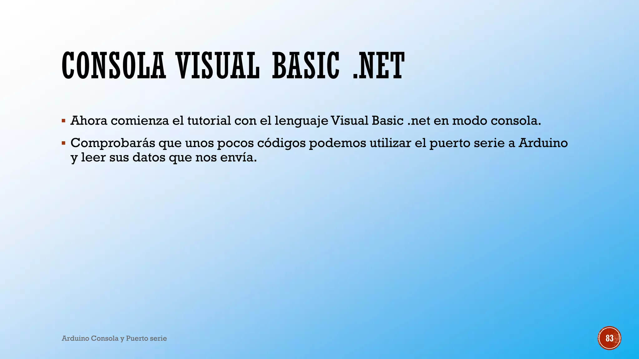 CONSOLA VISUAL BASIC .NET
▪ Ahora comienza el tutorial con el lenguaje Visual Basic .net en modo consola.
▪ Comprobarás que unos pocos códigos podemos utilizar el puerto serie a Arduino
y leer sus datos que nos envía.
Arduino Consola y Puerto serie 83
 