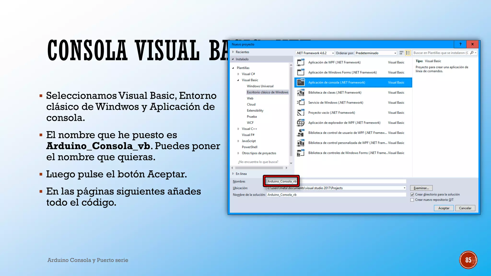 CONSOLA VISUAL BASIC .NET
▪ SeleccionamosVisual Basic, Entorno
clásico de Windwos y Aplicación de
consola.
▪ El nombre que he puesto es
Arduino_Consola_vb. Puedes poner
el nombre que quieras.
▪ Luego pulse el botón Aceptar.
▪ En las páginas siguientes añades
todo el código.
Arduino Consola y Puerto serie 85
 