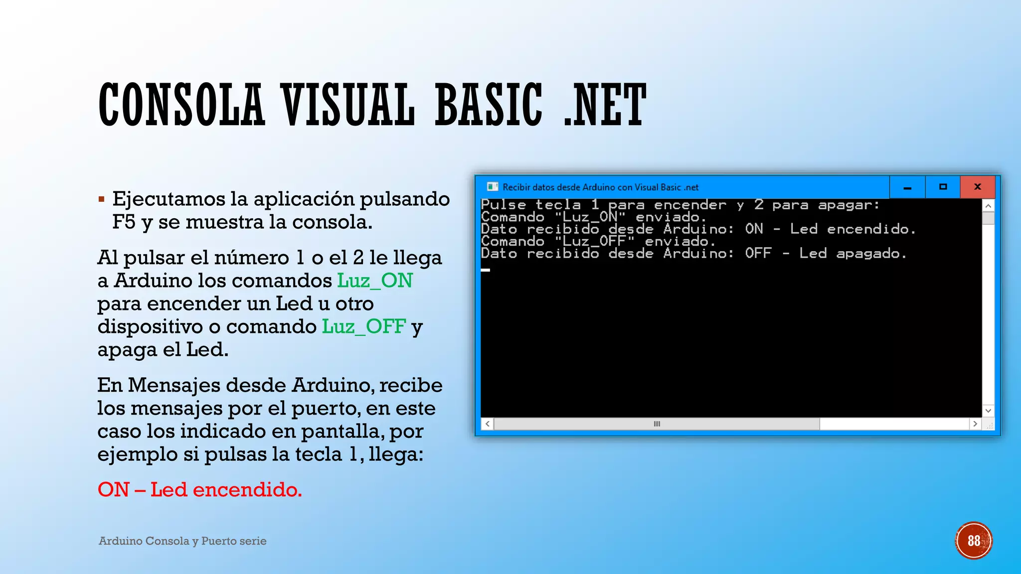 CONSOLA VISUAL BASIC .NET
▪ Ejecutamos la aplicación pulsando
F5 y se muestra la consola.
Al pulsar el número 1 o el 2 le llega
a Arduino los comandos Luz_ON
para encender un Led u otro
dispositivo o comando Luz_OFF y
apaga el Led.
En Mensajes desde Arduino, recibe
los mensajes por el puerto, en este
caso los indicado en pantalla, por
ejemplo si pulsas la tecla 1, llega:
ON – Led encendido.
Arduino Consola y Puerto serie 88
 