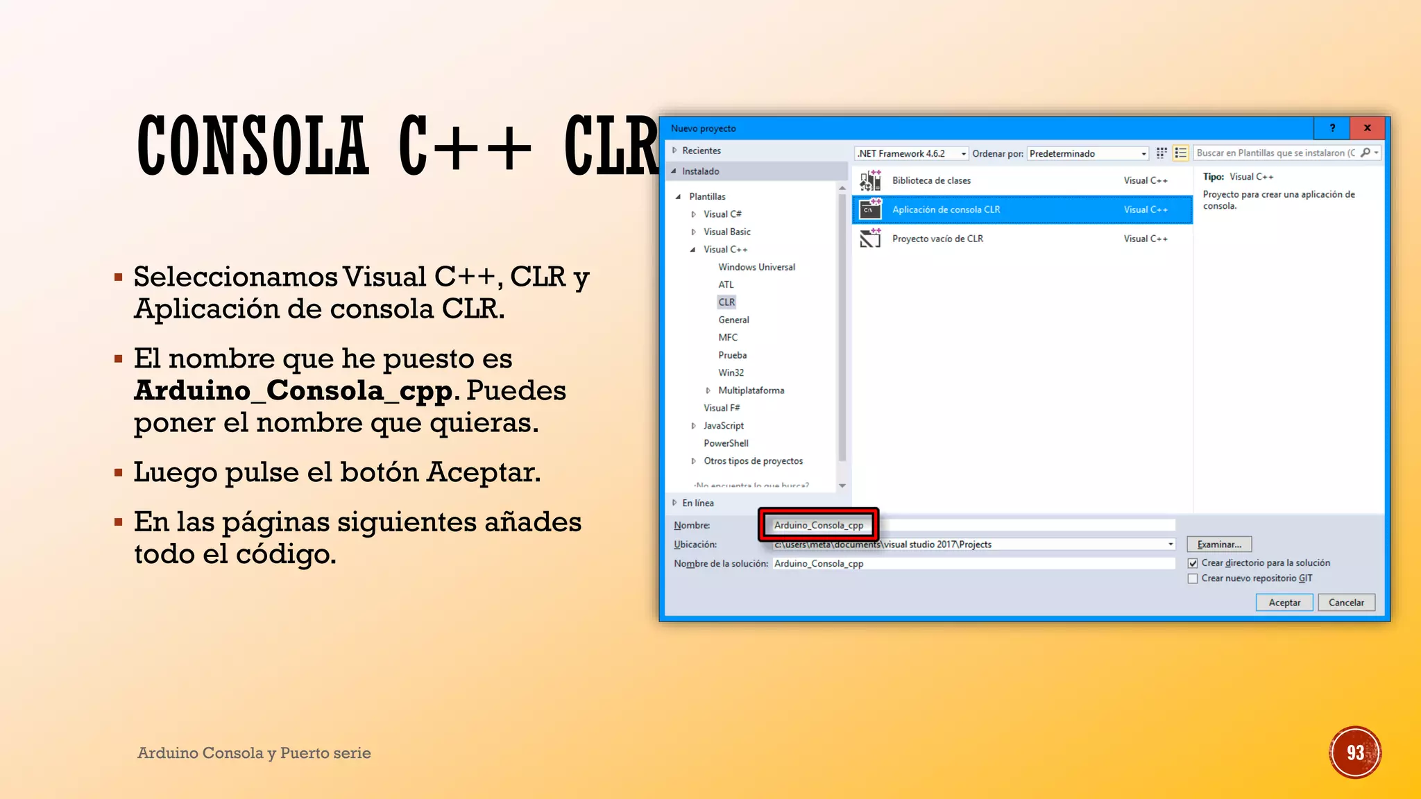 CONSOLA C++ CLR
▪ SeleccionamosVisual C++, CLR y
Aplicación de consola CLR.
▪ El nombre que he puesto es
Arduino_Consola_cpp. Puedes
poner el nombre que quieras.
▪ Luego pulse el botón Aceptar.
▪ En las páginas siguientes añades
todo el código.
Arduino Consola y Puerto serie 93
 
