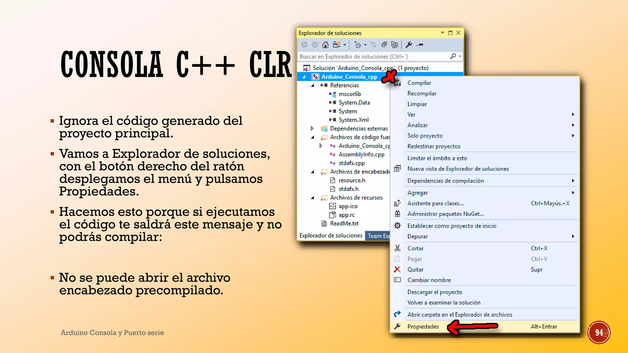 CONSOLA C++ CLR
▪ Ignora el código generado del
proyecto principal.
▪ Vamos a Explorador de soluciones,
con el botón derecho del ratón
desplegamos el menú y pulsamos
Propiedades.
▪ Hacemos esto porque si ejecutamos
el código te saldrá este mensaje y no
podrás compilar:
▪ No se puede abrir el archivo
encabezado precompilado.
Arduino Consola y Puerto serie 94
 