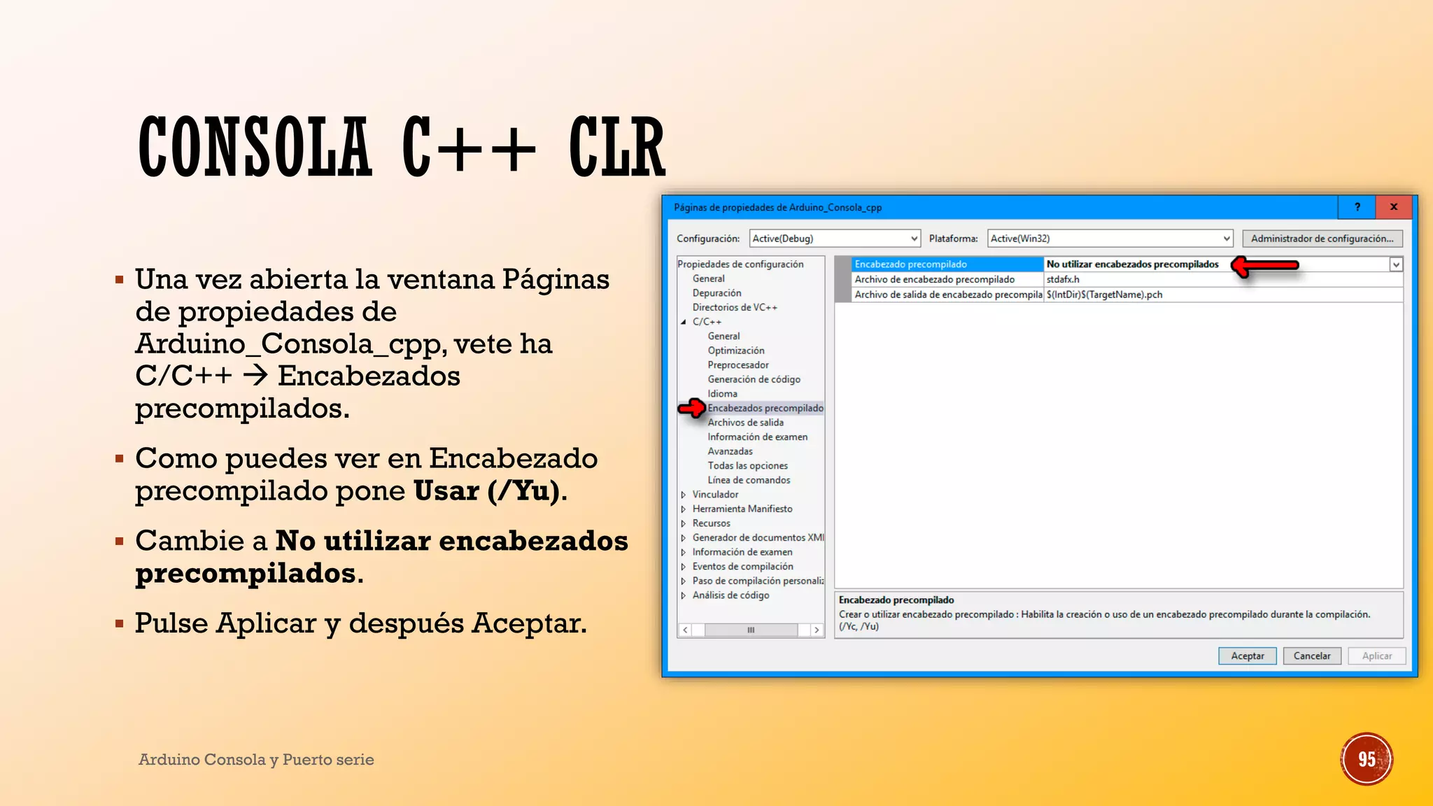 CONSOLA C++ CLR
▪ Una vez abierta la ventana Páginas
de propiedades de
Arduino_Consola_cpp, vete ha
C/C++  Encabezados
precompilados.
▪ Como puedes ver en Encabezado
precompilado pone Usar (/Yu).
▪ Cambie a No utilizar encabezados
precompilados.
▪ Pulse Aplicar y después Aceptar.
Arduino Consola y Puerto serie 95
 