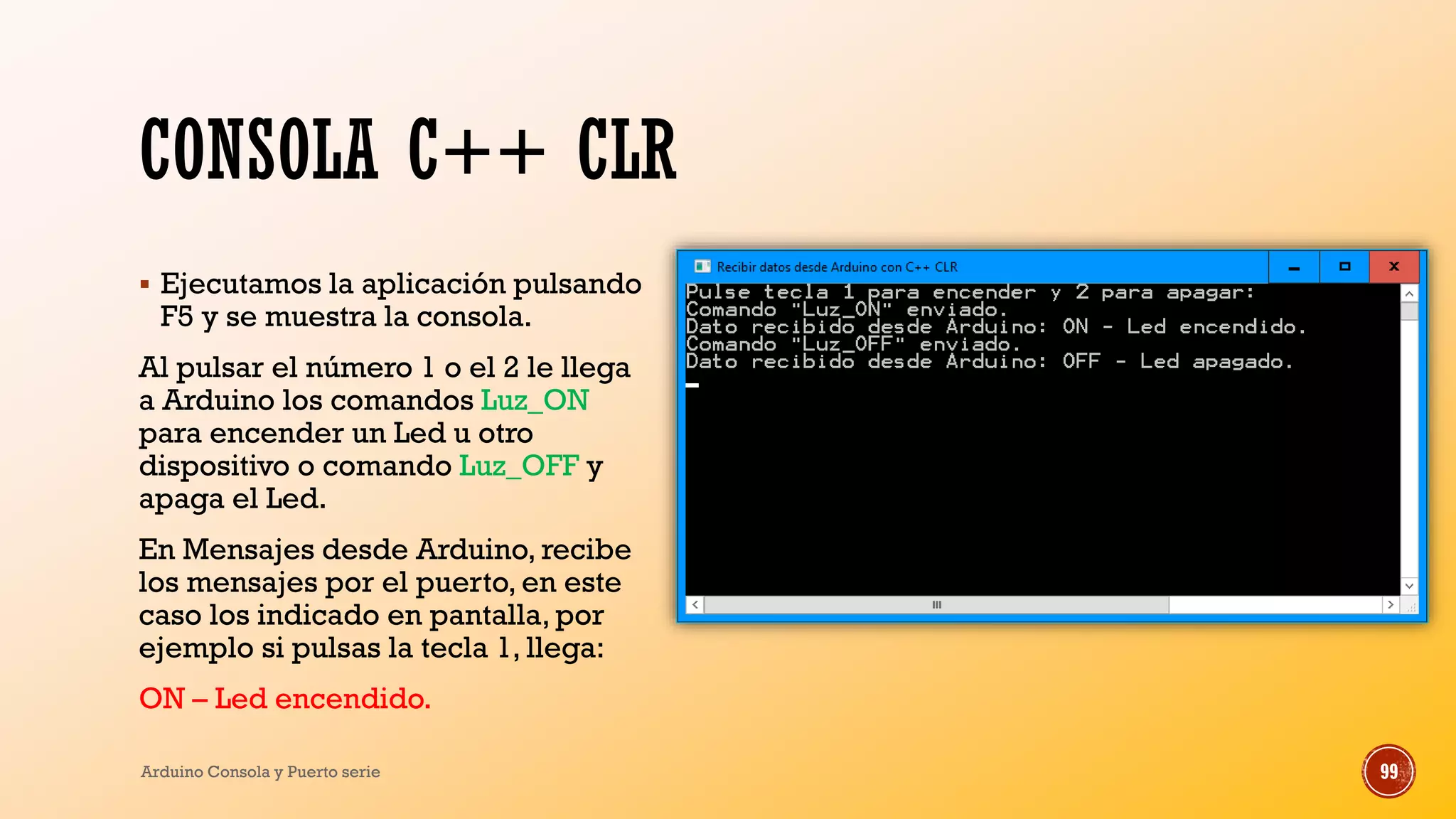 CONSOLA C++ CLR
▪ Ejecutamos la aplicación pulsando
F5 y se muestra la consola.
Al pulsar el número 1 o el 2 le llega
a Arduino los comandos Luz_ON
para encender un Led u otro
dispositivo o comando Luz_OFF y
apaga el Led.
En Mensajes desde Arduino, recibe
los mensajes por el puerto, en este
caso los indicado en pantalla, por
ejemplo si pulsas la tecla 1, llega:
ON – Led encendido.
Arduino Consola y Puerto serie 99
 