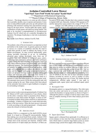 IJSRD - International Journal for Scientific Research & Development| Vol. 3, Issue 11, 2016 | ISSN (online): 2321-0613
All rights reserved by www.ijsrd.com 392
Arduino Controlled Lawn Mower
Vipul Patel1 Tanvi Patil2 Pratik Sarvankar3 Kashif Shah4
1,2,3,4
Department of Mechanical Engineering
1,2,3,4
Theem College of Engineering, Boisar, India
Abstract— The design objective is to come up with a mower
that is portable, durable, easy to operate and maintain. It also
aims to study different paths and come up with optimal route
planning with minimum working time and minimum energy
usage by the lawn mower. Various paths like square, spiral,
combination of both square and spiral are being studied. The
path to be travelled is preprogrammed in microprocessor
Arduino Uno R3 which acts as a controller throughout the
operation. The design of path plays a vital role in automation
of device.
Key words: Lawn Mower, Arduino Uno R3, Path
I. INTRODUCTION
The aesthetic value of his environment is as important as food
and shelter to the modern man. In general, grasses are found
to survive in a variety of conditions and thus the need to
curtail their growth in order to enhance the beauty of our
habitat environment. As man evolved intellectually, grass
cutting inevitably developed to an art. As technology
advanced grass cutting developed, away from use of
machetes, hoes and cutlasses to motorized grass cutters.
Technology had continued to advance and better techniques
of grass cutting has been invented and constantly improved
upon. Many different designs have been made, each suited to
a particular purpose. The smallest types, pushed by a human,
are suitable for small residential lawns and gardens, while
larger, self-contained, ride-on mowers are suitable for large
lawns, and the largest, multi-gang mowers pulled behind a
tractor, are designed for large expanses of grass such as golf
courses and municipal parks. Automatic lawn mower is a
machine that cut grass automatically. It can be stated as a
machine or robot that helps people to do cutting grass work.
The automatic lawn mower will do the cutting grass task with
a preset setting by the user. Many sensors have been placed
on the automatic lawn mower to gain feedback to recognize
its surrounding workspace.
II. WORKING
Lawn mower works on pre-programmed path of Arduino Uno
R3. Motors of 24V each is mounted on 2 rear wheels, which
run the robot. A dummy wheel is mounted at front. Motor is
mounted on a link which rotates 90 degree. A motor of 24V
is mounted on blade which rotates clockwise or anticlockwise
accordingly. A battery of lithium ion is used which provides
power to the lawn mower. When the lawn mower is powered
it works according to the path programmed. A bump sensor
senses the obstacle in between the path.
III. ARDUINO UNO R3
Arduino UNO is a component on the shelf (COTS) circuit
board. It is based on ATmega328 microcontroller. Rather
than making own circuit board from scratch, Arduino UNO
provides a sufficient circuit board which able to program and
contain most of the necessary pin function. Arduino UNO
board consist of 14 input output pin whereby 6 of them can
be used as PWM output. Besides that it also contains 6 analog
to digital (ADC) pin. Basically, Arduino UNO operates at 5V
and the input power source needs to be a range of 7V to 12V.
Arduino 1.0.5 IDE software is used to program the
Arduino Uno R3 which is a free application and user friendly.
Fig. 1: Arduino Uno R3
IV. MOWING PATHS FOR LAWN MOWER AND THEIR
EFFICIENCY
We have searched several research papers regarding efficient
way to mow a path with less energy consumption as well as
time taken by mower to complete mowing of lawn. And we
have come to conclusion after going through this. And we
have explained the same in brief as follows for different
paths. We have analysed various paths by considering lawn
size of 120x60 ft. For this size we have calculated straight
distance travelled by mower as well as number of turns
required in mowing given size of lawn. We further derived
comparatively efficient paths named 3 way path to
rectangular path, square spiral and combined square spiral
paths.
A. Rectangular Path:
Rectangular pattern is a zigzag kind pattern. The robot starts
from one corner and moves at a constant velocity until it
reaches the boundary in zigzag manner as shown in Figure 2.
Although this pattern is simple to look by study it takes more
time to complete mowing of lawn when analyse given lawn
size.[1]
Fig. 2: Rectangular Path
B. Square Spiral Path:
Square spiral is obtained from spiral path. It is efficient as it
covers distance in less time but it has maximum number of
turns which leads to consume large battery power as motor
consumes large current from supply while turning. [1]
 