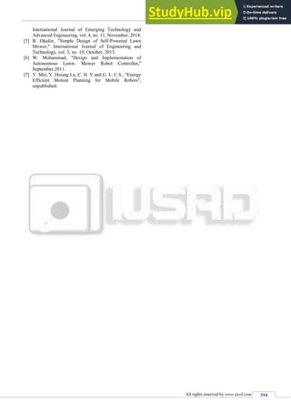 Arduino Controlled Lawn Mower
(IJSRD/Vol. 3/Issue 11/2016/093)
All rights reserved by www.ijsrd.com 394
International Journal of Emerging Technology and
Advanced Engineering, vol. 4, no. 11, November, 2014.
[5] B. Okafor, "Simple Design of Self-Powered Lawn
Mower," International Journal of Engineering and
Technology, vol. 3, no. 10, October, 2013.
[6] W. Mohammad, "Design and Implementation of
Autonomous Lawn- Mower Robot Controller,"
September,2011.
[7] Y. Mei, Y. Hsiang Lu, C. H. Y and G. L. C.S., "Energy
Efficient Motion Planning for Mobile Robots",
unpublished.
 