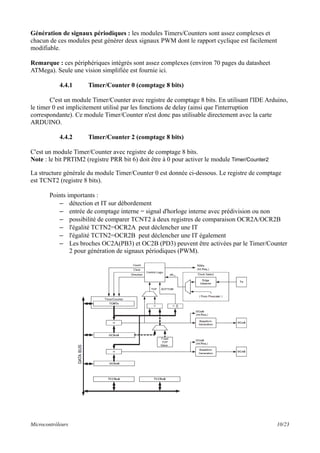Génération de signaux périodiques : les modules Timers/Counters sont assez complexes et
chacun de ces modules peut générer deux signaux PWM dont le rapport cyclique est facilement
modifiable.
Remarque : ces périphériques intégrés sont assez complexes (environ 70 pages du datasheet
ATMega). Seule une vision simplifiée est fournie ici.
4.4.1 Timer/Counter 0 (comptage 8 bits)
C'est un module Timer/Counter avec registre de comptage 8 bits. En utilisant l'IDE Arduino,
le timer 0 est implicitement utilisé par les fonctions de delay (ainsi que l'interruption
correspondante). Ce module Timer/Counter n'est donc pas utilisable directement avec la carte
ARDUINO.
4.4.2 Timer/Counter 2 (comptage 8 bits)
C'est un module Timer/Counter avec registre de comptage 8 bits.
Note : le bit PRTIM2 (registre PRR bit 6) doit être à 0 pour activer le module Timer/Counter2
La structure générale du module Timer/Counter 0 est donnée ci-dessous. Le registre de comptage
est TCNT2 (registre 8 bits).
Points importants :
– détection et IT sur débordement
– entrée de comptage interne = signal d'horloge interne avec prédivision ou non
– possibilité de comparer TCNT2 à deux registres de comparaison OCR2A/OCR2B
– l'égalité TCTN2=OCR2A peut déclencher une IT
– l'égalité TCTN2=OCR2B peut déclencher une IT également
– Les broches OC2A(PB3) et OC2B (PD3) peuvent être activées par le Timer/Counter
2 pour génération de signaux périodiques (PWM).
Microcontrôleurs 10/23
 