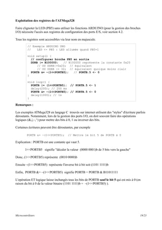 Exploitation des registres de l'ATMega328
Faire clignoter la LED (PB5) sans utiliser les fonctions ARDUINO (pour la gestion des broches
I/O) nécessite l'accès aux registres de configuration des ports E/S, voir section 4.2.
Tous les registres sont accessibles via leur nom en majuscule.
Remarques :
Les exemples ATMega328 en langage C trouvés sur internet utilisent des "styles" d'écriture parfois
déroutants. Notamment, lors de la gestion des ports I/O, on doit souvent faire des opérations
logiques (&,|,~,^) pour mettre des bits à 0, 1 ou inverser des bits.
Certaines écritures peuvent être déroutantes, par exemple
PORTB &= ~(1<<PORTB5); // Mettre le bit 5 de PORTB à 0
Explication : PORTB est une contante qui vaut 5.
1<<PORTB5 signifie "décaler la valeur (0000 0001)b de 5 bits vers la gauche"
Donc, (1<<PORTB5) représente (0010 0000)b
Ensuite ~(1<<PORTB5) représente l'inverse bit à bit soit (1101 1111)b
Enfin, PORTB &= ~(1<<PORTB5) signifie PORTB = PORTB & B11011111
L'opération ET logique laisse inchangés tous les bits de PORTB sauf le bit 5 qui est mis à 0 (en
raison du bit à 0 de la valeur binaire (1101 1111)b = ~(1<<PORTB5) ).
Microcontrôleurs 19/23
// Exemple ARDUINO UNO
// LED <- PB5 : LED allumée quand PB5=1
void setup() {
// configurer broche PB5 en sortie
DDRB |= B100000; // B100000 représente la constante 0x20
// OU DDRB|=0x20; // équivalent
// OU DDRB |= 32; // équivalent quoique moins clair
PORTB &= ~(1<<PORTB5); // PORTB.5 <- 0
}
void loop() {
PORTB |= (1<<PORTB5); // PORTB.5 <- 1
delay(200); // 200 ms
PORTB &= ~(1<<PORTB5); // PORTB.5 <- 0
delay(1000); // 1s
}
 