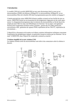 1 Introduction
Le modèle UNO de la société ARDUINO est une carte électronique dont le coeur est un
microcontrôleur ATMEL de référence ATMega328. Le microcontrôleur ATMega328 est un
microcontrôleur 8bits de la famille AVR dont la programmation peut être réalisée en langage C.
L'intérêt principal des cartes ARDUINO (d'autres modèles existent) est leur facilité de mise en
oeuvre. ARDUINO fournit un environnement de développement s'appuyant sur des outils open-
source. Le chargement du programme dans la mémoire du microcontrôleur se fait de façon très
simple par port USB. En outre, des bibliothèques de fonctions "clé en main" sont également
fournies pour l'exploitation d'entrées-sorties courantes : gestion des E/S TOR, gestion des
convertisseurs ADC, génération de signaux PWM, exploitation de bus TWI/I2
C, exploitation de
servomoteurs ...
L'objectif de ce document est de mettre en évidence certaines informations techniques concernant
l'exploitation des périphériques intégrés, en particulier lorsqu'on n'utilise pas les fonctions "clé en
main" d'ARDUINO, dans l'objectif de comprendre comment ça marche !
2 Schéma simplifié de la carte Arduino UNO
Les signaux d'entrée-sortie du microcontrôleur sont reliés à des connecteurs selon le schéma ci-
dessous.
Microcontrôleurs 2/23
 